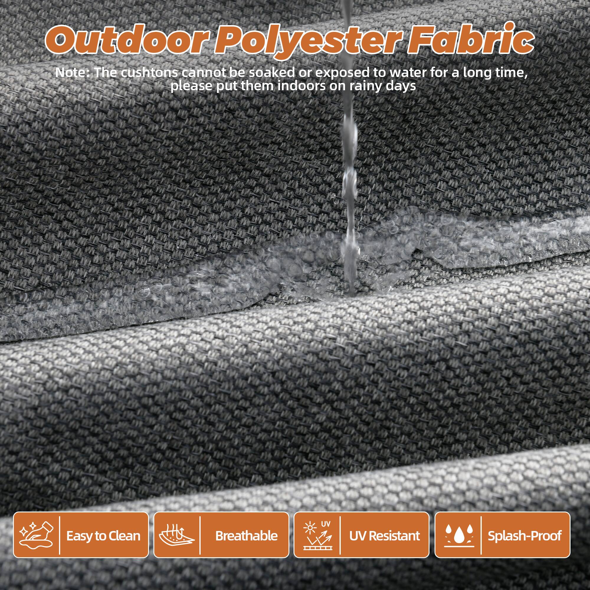 Outdoor Polyester Fabric

Note: The cushions cannot be soaked or exposed to water for a long time, please put them indoors on rainy days

- Easy to Clean
- Breathable
- UV Resistant
- Splash-Proof