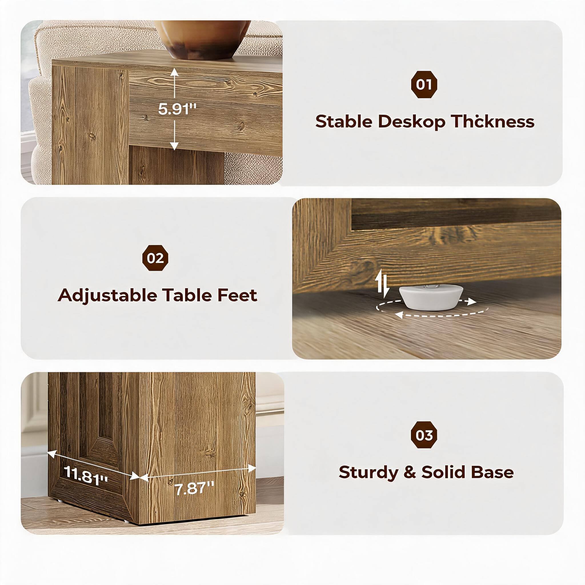 01
5.91"
Stable Desktop Thickness
02
Adjustable Table Feet
11.81"
7.87"
03 Sturdy & Solid Base