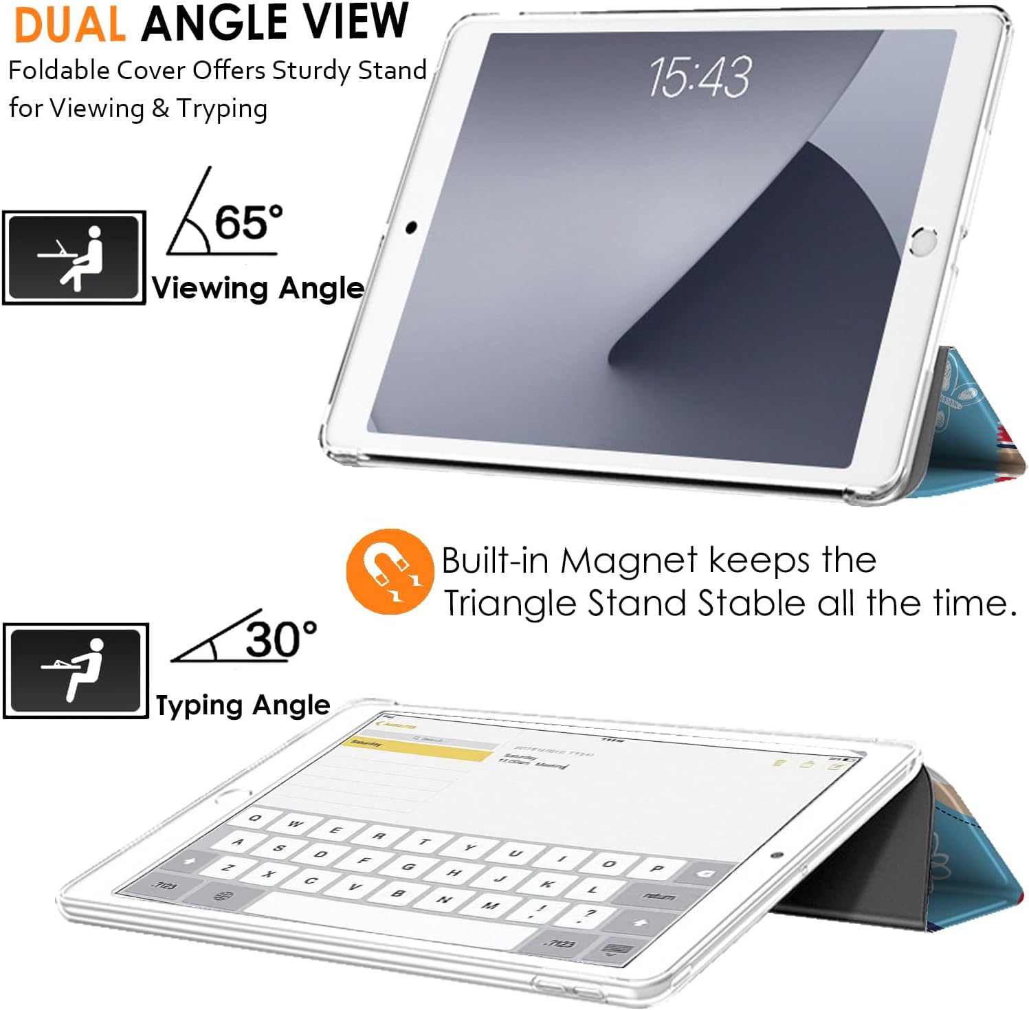DUAL ANGLE VIEW  
Foldable Cover Offers Sturdy Stand for Viewing & Typing  

15:43  

65°  
Viewing Angle  

30°  
Typing Angle  

Built-in Magnet keeps the Triangle Stand Stable all the time.