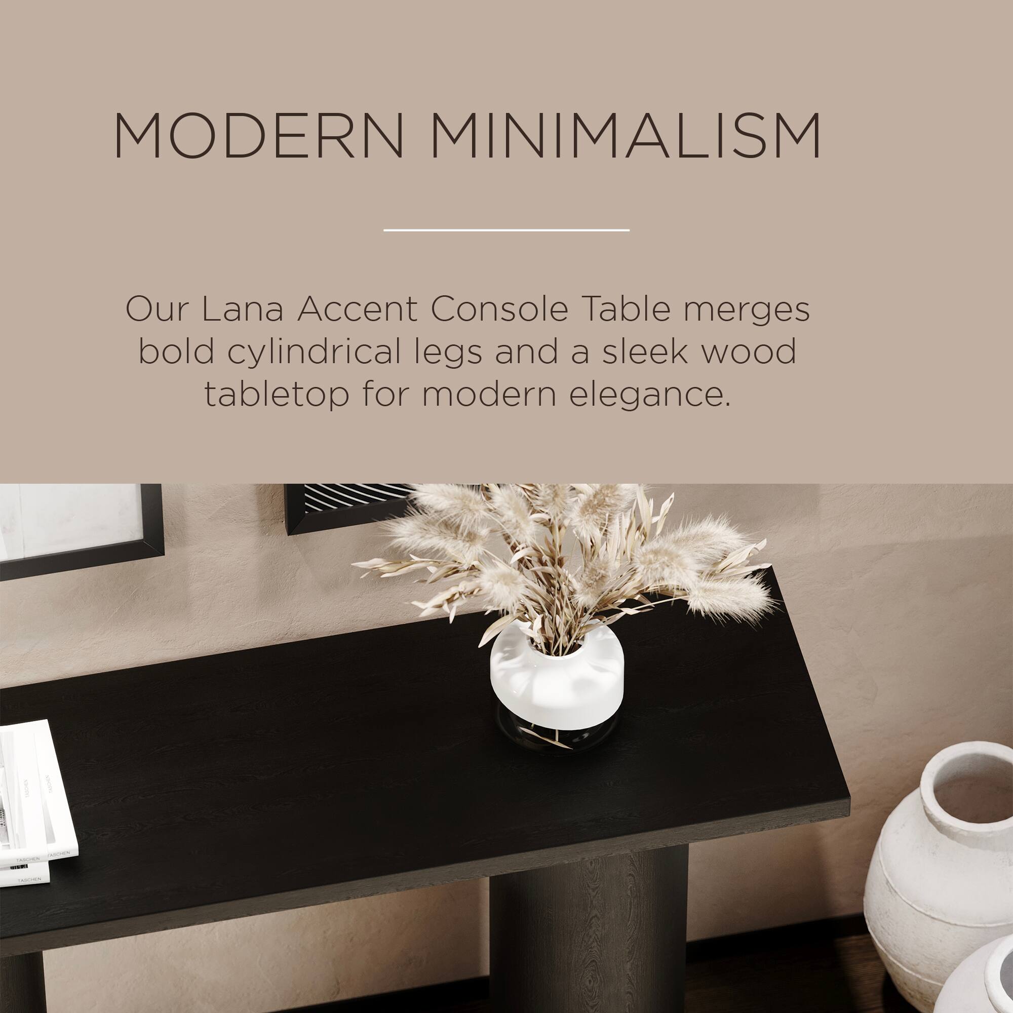 MODERN MINIMALISM

Our Lana Accent Console Table merges bold cylindrical legs and a sleek wood tabletop for modern elegance.