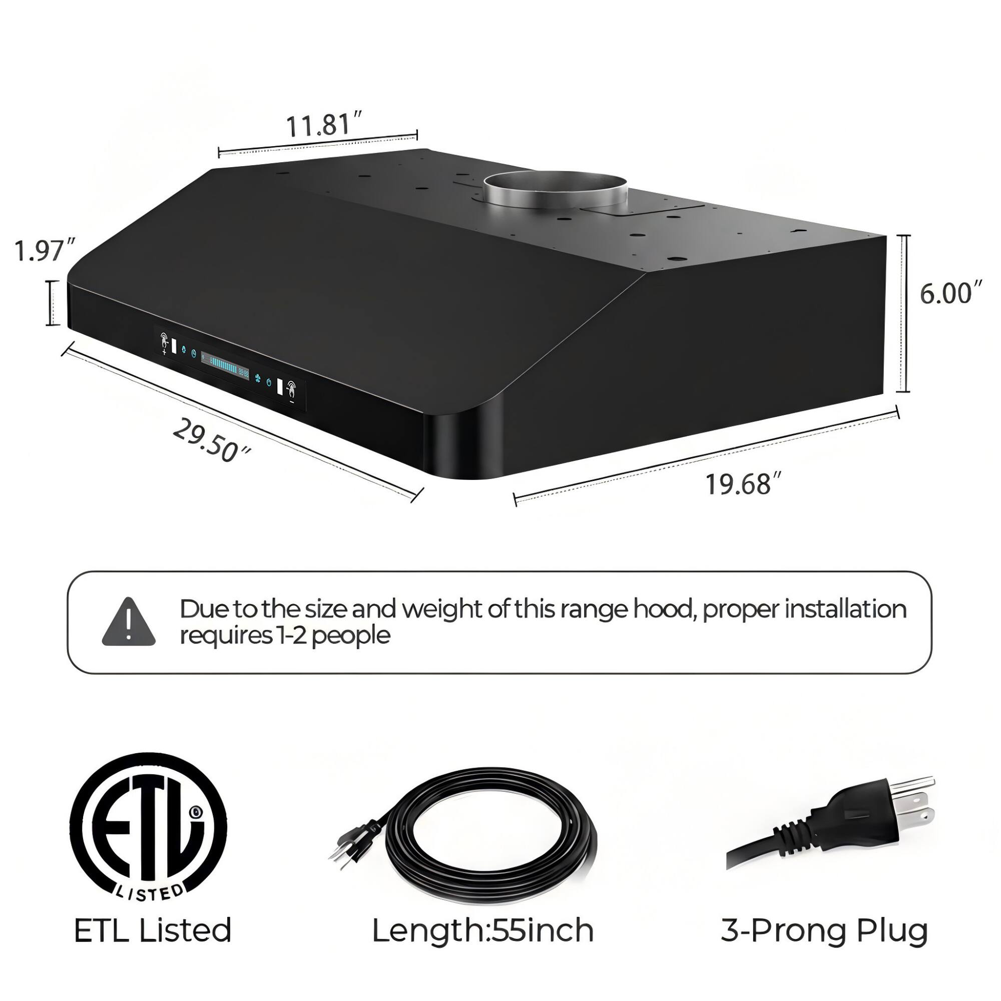 11.81" 1.97" 6.00" 29.50" 19.68"  
Due to the size and weight of this range hood, proper installation requires 1-2 people  
ETL Listed  
Length: 55 inch  
3-Prong Plug