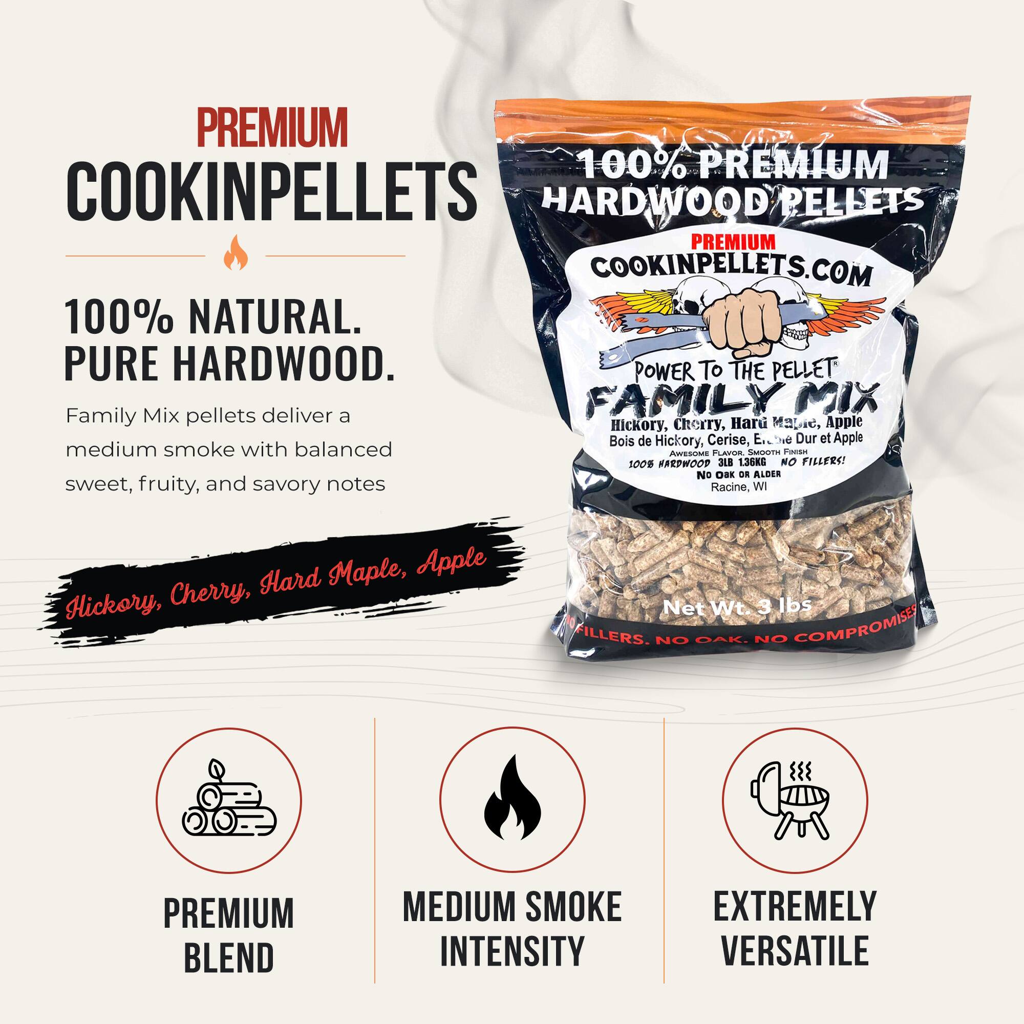 PREMIUM 100% PREMIUM COOKINPELLETS HARDWOOD PELLETS PREMIUM COOKINPELLETS.COM 100% NATURAL. PURE HARDWOOD. POWER TO THE PELLET Mix deliver FAMILYMIX MIX Family pellets a Hickory, Cherry, Hard Maple, Apple Bois de Hickory, Cerise, E.." Be Dur et Apple medium smoke with balanced sweet, fruity, and savory notes 100% HARDWOOD 3LB 136KG NO FILLERS! NO OAK. NO ALDER sweet, fruity, and savory notes Racine, WI Hard Maple, Apple Hickory, Cherry, Net Wt 3 lbs FILLERS. NO GAK. NO COMPROMISE PREMIUM BLEND MEDIUM SMOKE INTENSITY EXTREMELY VERSATILE