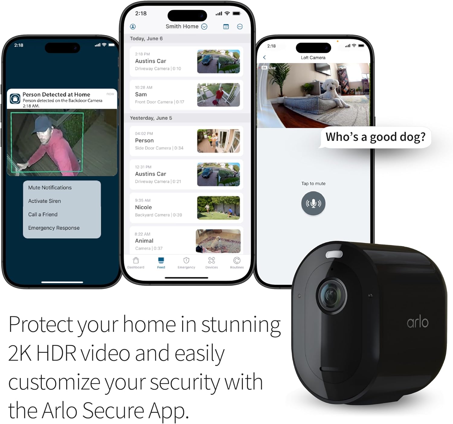 2:18  
Smith Home  
2:18  
Today, June 6  
2:18  
2:18 PM Austins Car Driveway Camera 0:10  
Loft Camera  
Person Detected at Home now  
Person detected on the Backdoor Camera 2:18 AM.  
10:28 AM Sam Front Door Camera 0:17  
Yesterday, June 5  
04:02 PM Person Side Door Camera 0:34  
Who's a good dog?  
Mute Notifications  
12:31 PM Austins Car Driveway Camera 0:21  
Tap to mute  
Activate Siren Call a Friend  
9:35 AM Nicole Backyard Camera 0:39  
Emergency Response  
8:22 AM Animal Camera 0:37  
Dashboard  
Feed  
Emergency  
Devices  
Protect your home in stunning 2K HDR video and easily customize your security with the Arlo Secure App.