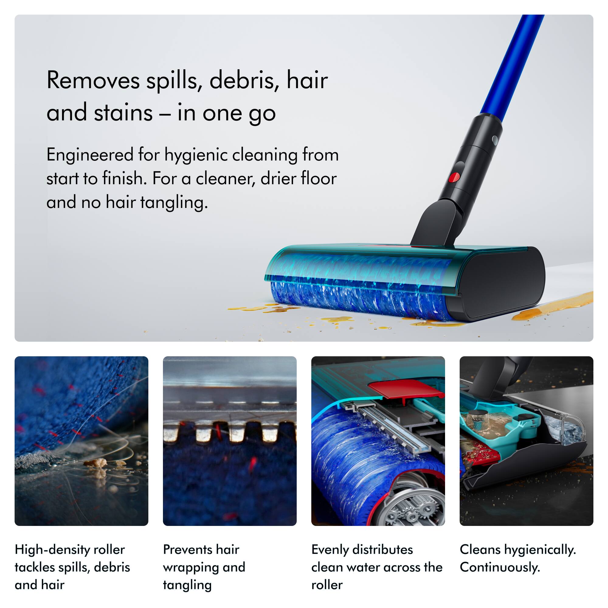 Removes spills, debris, hair and stains – in one go

Engineered for hygienic cleaning from start to finish. For a cleaner, drier floor and no hair tangling.

High-density roller tackles spills, debris and hair

Prevents hair wrapping and tangling

Evenly distributes clean water across the roller

Cleans hygienically. Continuously.