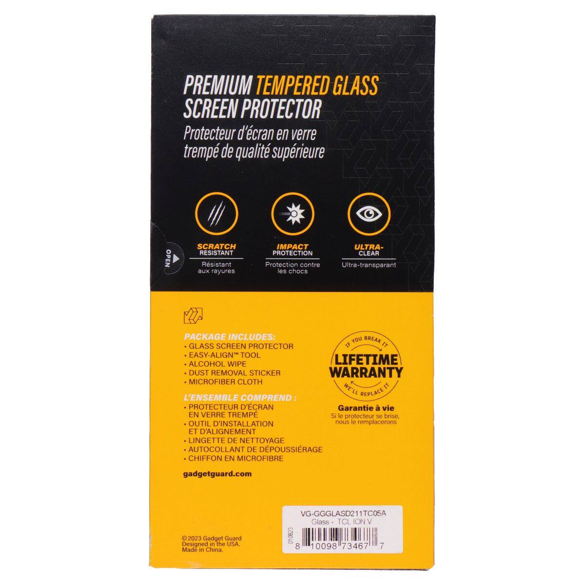 PREMIUM TEMPERED GLASS SCREEN PROTECTOR  
Protecteur d'écran en verre trempé de qualité supérieure  

SCRATCH RESISTANT  
Résistant aux rayures  

IMPACT PROTECTION  
Protection contre les chocs  

ULTRA-CLEAR  
Ultra-transparent  

PACKAGE INCLUDES:  
- GLASS SCREEN PROTECTOR  
- EASY-ALIGN TOOL  
- ALCOHOL WIPE  
- DUST REMOVAL STICKER  
- MICROFIBER CLOTH  

L'ENSEMBLE COMPREND:  
- PROTECTEUR D'ÉCRAN EN VERRE TREMPÉ  
- OUTIL D'INSTALLATION ET D'ALIGNEMENT  
- LINGETTE DE NETTOYAGE  
- AUTO-COLLANT DE DÉPOUSSIRAGE  
- CHIFFON EN MICROFIBRE  

LIFETIME WARRANTY  
Garantie à vie  
Si le protecteur se brise, nous le remplacerons  

gadgetguard.com  

© 2023 Gadget Guard  
Designed in the USA  
Made in China  

VG-GGGLASD211TC0SA  
Glass TCL ION V  
10098