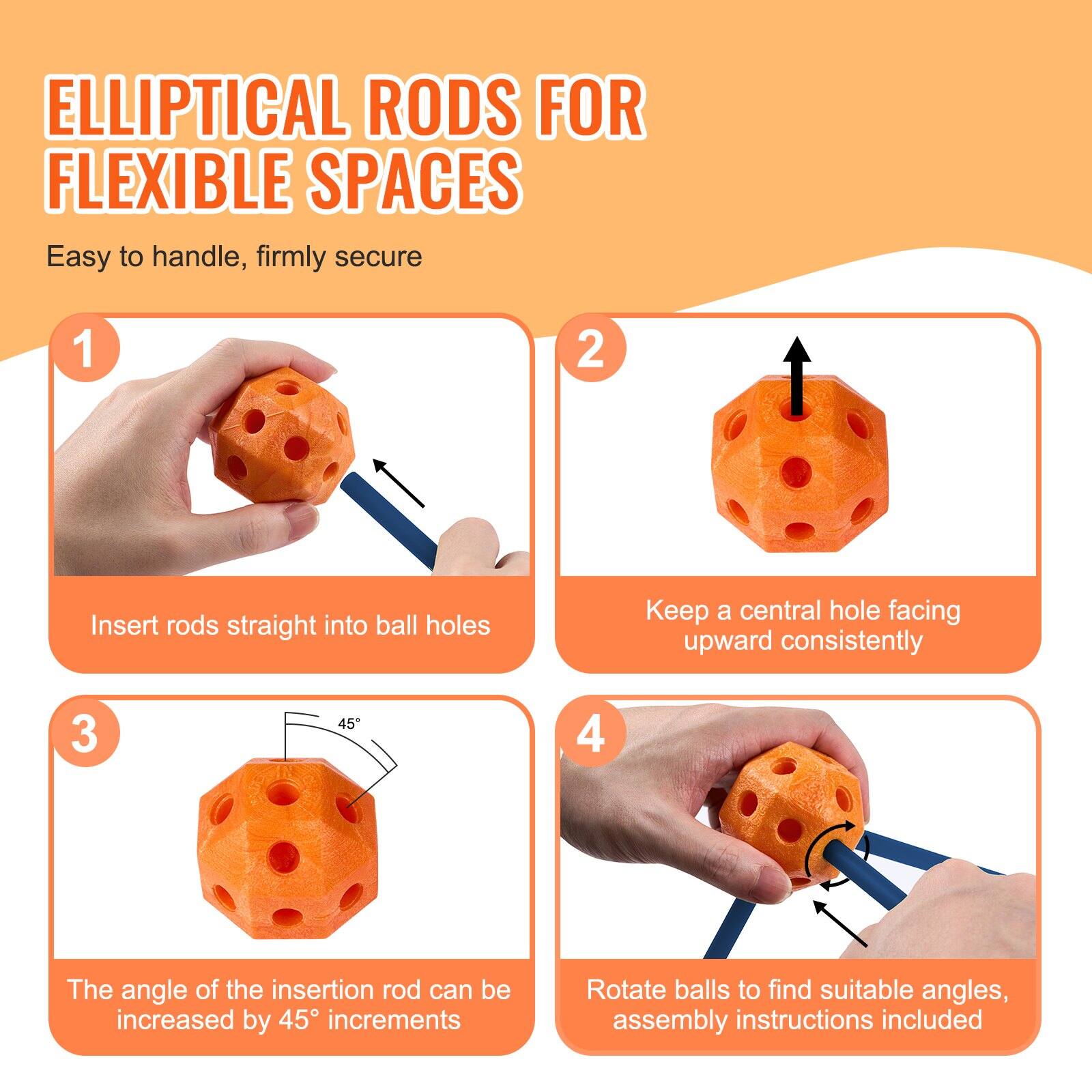 ELLIPITICAL RODS FOR FLEXIBLE SPACES  
Easy to handle, firmly secure

1. Insert rods straight into ball holes
2. Keep a central hole facing upward consistently
3. The angle of the insertion rod can be increased by 45° increments
4. Rotate balls to find suitable angles, assembly instructions included