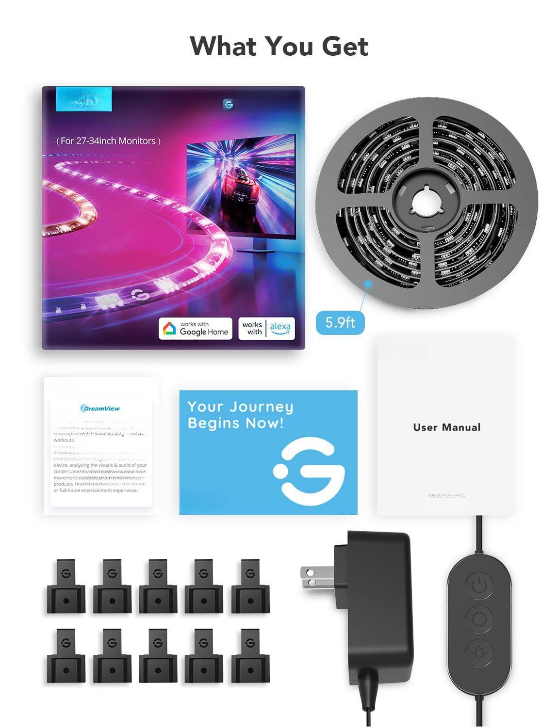 What You Get  
(For 27-34inch Monitors)  

works with Google Home  
works with Alexa  

5.9ft  

Your Journey Begins Now!  

User Manual  

DreamView  
works with Google Home  
works with Alexa  

Device, analyzing the visuals & audio of your content, enhancing your full-home entertainment experience.