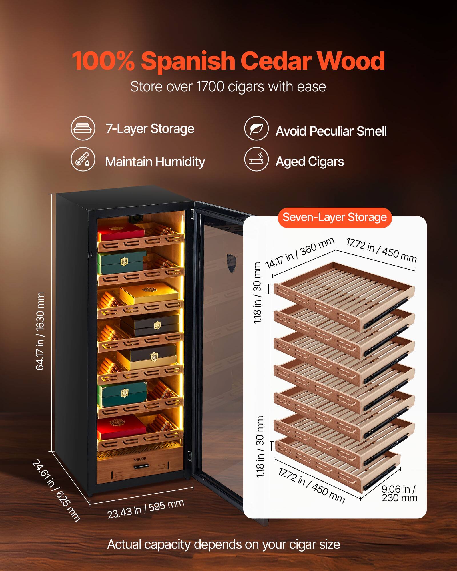 100% Spanish Cedar Wood  
Store over 1700 cigars with ease  

- 7-Layer Storage  
- Maintain Humidity  
- Avoid Peculiar Smell  
- Aged Cigars  

Seven-Layer Storage  
14.17 in / 360 mm  
17.72 in / 450 mm  
1.18 in / 30 mm  
9.06 in / 230 mm  

Actual capacity depends on your cigar size  

Dimensions:  
64.17 in / 1630 mm  
24.61 in / 625 mm  
23.43 in / 595 mm