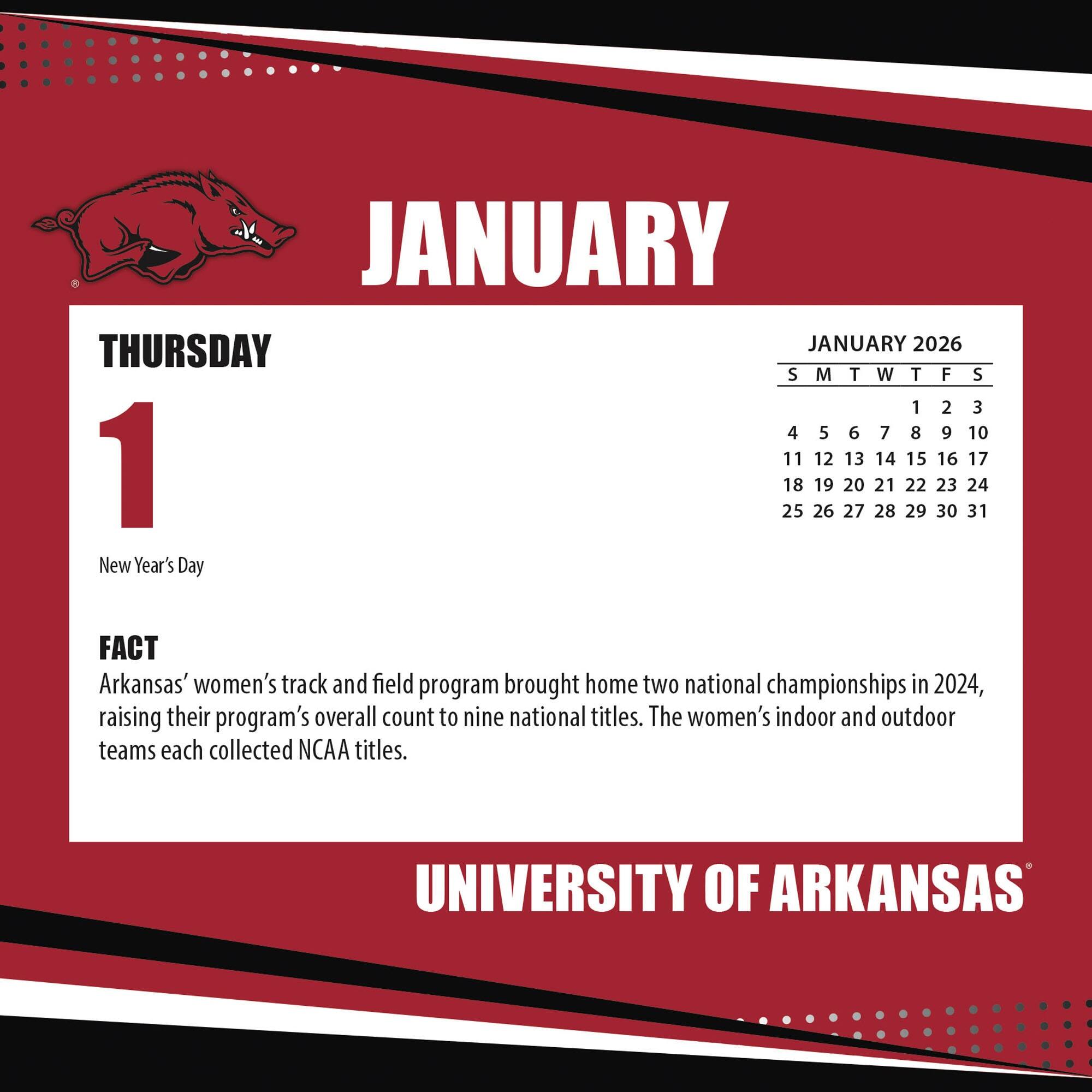 **JANUARY**

**THURSDAY 1**

New Year's Day

**FACT**

Arkansas' women's track and field program brought home two national championships in 2024, raising their program's overall count to nine national titles. The women's indoor and outdoor teams each collected NCAA titles.

**JANUARY 2026**

S M T W T F S

1 2 3

4 5 6 7 8 9 10

11 12 13 14 15 16 17

18 19 20 21 22 23 24

25 26 27 28 29 30 31

**UNIVERSITY OF ARKANSAS**