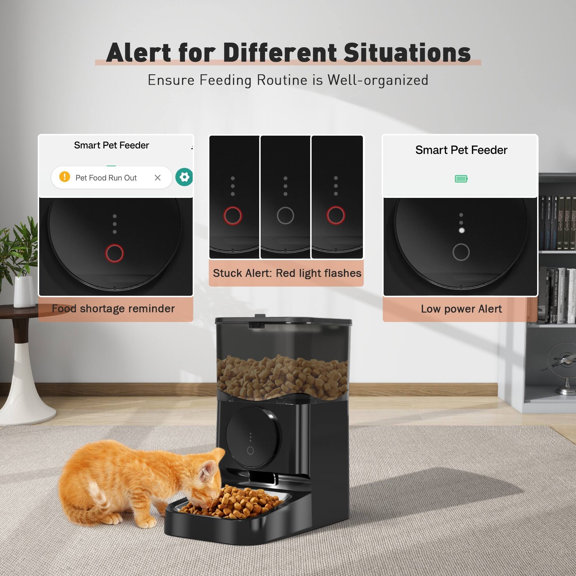 Alert for Different Situations  
Ensure Feeding Routine is Well-organized  

Smart Pet Feeder  
- Pet Food Run Out  
- Stuck Alert: Red light flashes  
- Food shortage reminder  
- Low power Alert