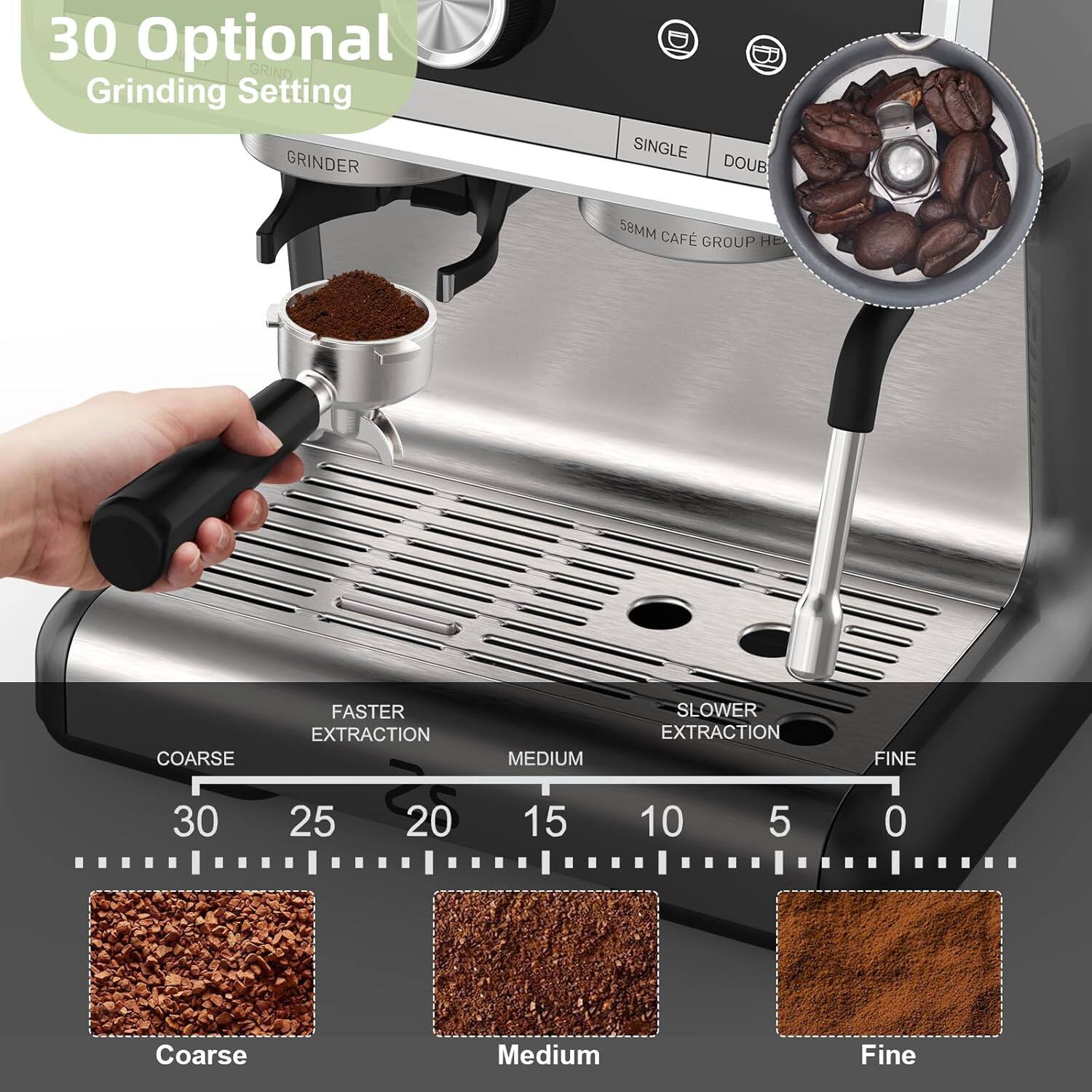 30 Optional Grinding Setting

GRINDER

SINGLE DOUB

58MM CAFÉ GROUP HEAD

FASTER EXTRACTION

COARSE 30 25 20 15 10 5 0

MEDIUM

SLOWER EXTRACTION

FINE

Coarse Medium Fine