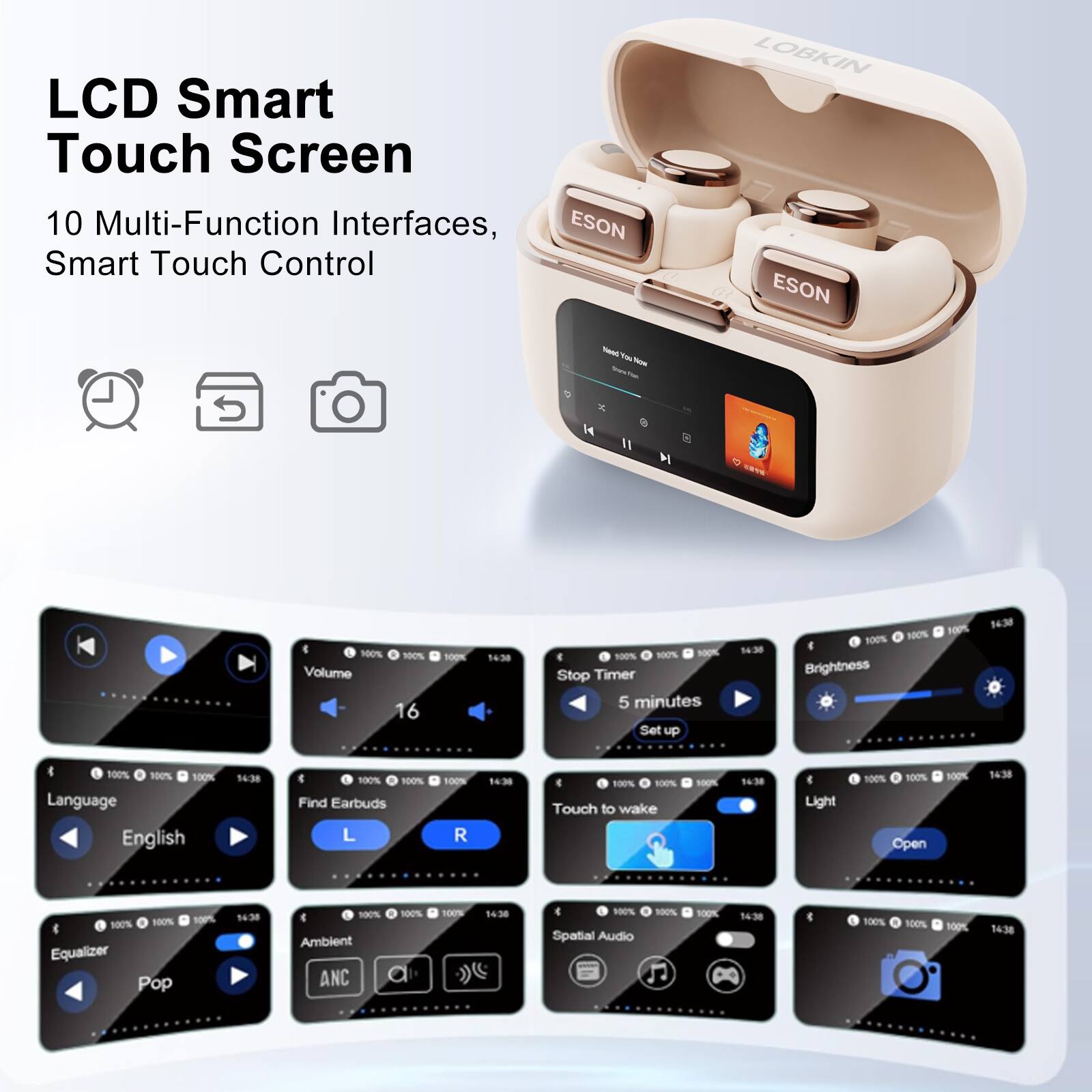 LCD Smart Touch Screen  
10 Multi-Function Interfaces, Smart Touch Control  

ESON  
LOBKIN  

Volume: 16  
Stop Timer: 5 minutes  
Brightness: 100%  
Language: English  
Find Earbuds: L, R  
Touch to wake  
Light: Open  
Equalizer: Pop  
Ambient ANC  
Spatial Audio
