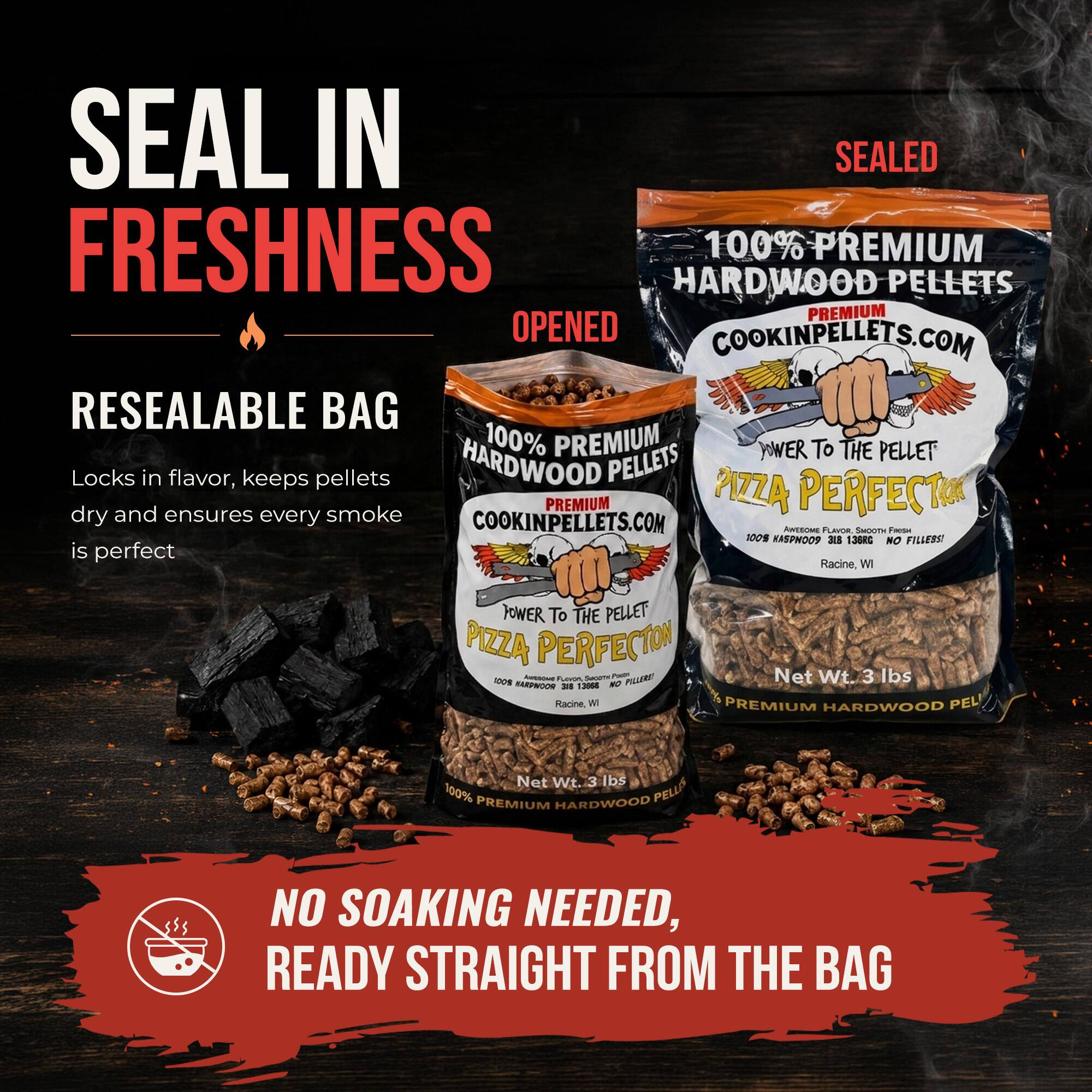SEAL IN SEALED FRESHNESS  
100% PREMIUM HARDWOOD PELLETS  
PREMIUM OPENED  
COOKINPELLETS.COM  
RESEALABLE BAG  
100% PREMIUM  
POWER TO THE PELLET  
Locks in flavor, keeps pellets dry and ensures every smoke  
COOKINPELLETS.COM  
AM  
SAETSA - 100% HASPMOP 3E8 136RG  
NO FILLESST  
is perfect  
Racine, W  
POWER TO THE PELLET  
PIZZA PERFECTOR  
Sanaa i Net Wt. 3 lbs - FARPAGOR -. 1300 - PLLERE  
Racine Wi  
PREMIUM HARDWOOD PEL Net Wt. 3 lbs  
100% PREMIUM HARDWOOD PELLIS  
NO SOAKING NEEDED, READY STRAIGHT FROM THE BAG