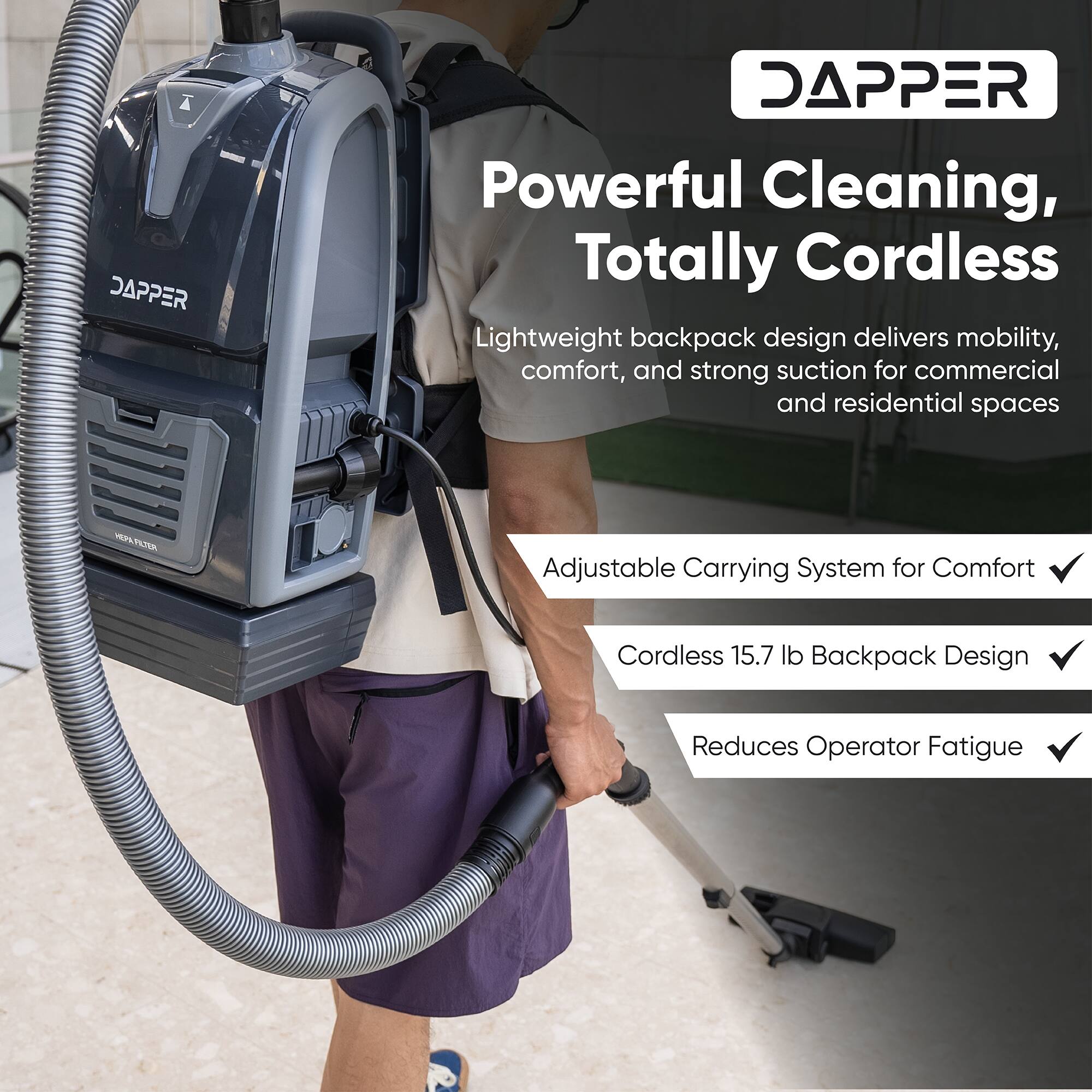 DAPPER Powerful Cleaning, Totally Cordless Lightweight backpack design delivers mobility, comfort, and strong suction for commercial and residential spaces

Adjustable Carrying System for Comfort
Cordless 15.7 lb Backpack Design
Reduces Operator Fatigue