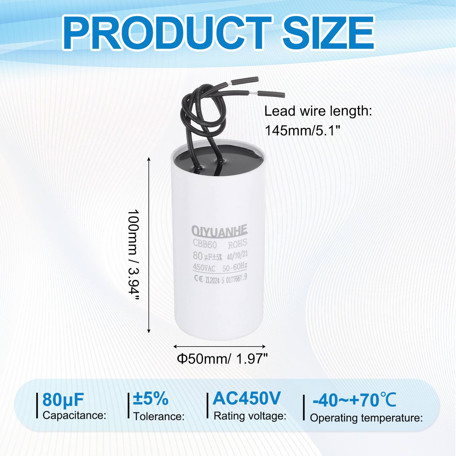 PRODUCT SIZE

Lead wire length: 145mm/5.1"  
100mm / 3.94"  

Capacitance: 80µF  
Tolerance: ±5%  
Rating voltage: AC450V  
Operating temperature: -40~+70°C  

QIYUANHE  
CBB60  
ROHS  
40/70/21  
450VAC 50-60Hz  
CE 0177667  
ZL2024  
5  

50mm/ 1.97"