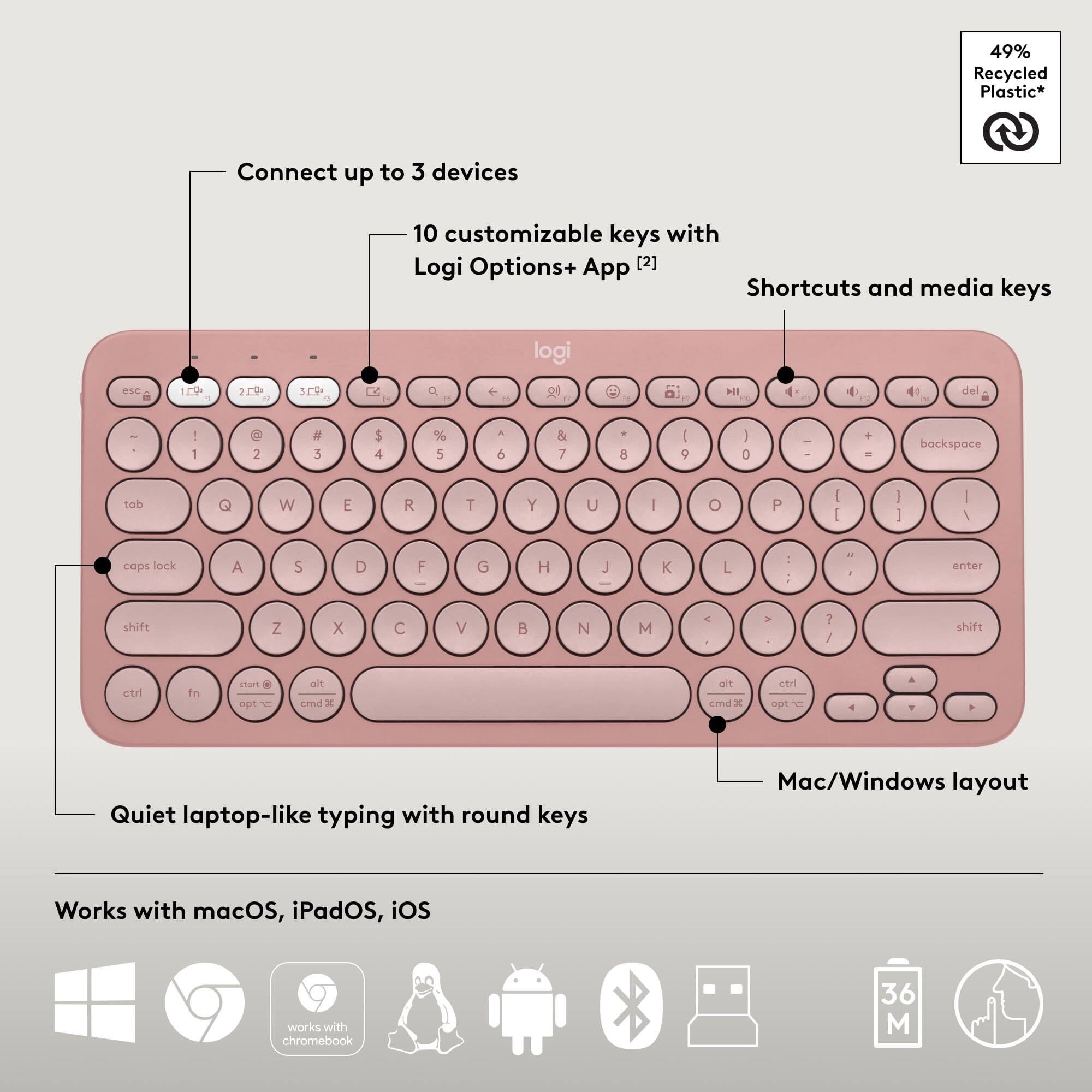 49% Recycled Plastic*  
Connect up to 3 devices  
10 customizable keys with Logi Options+ App [2]  
Shortcuts and media keys  
Mac/Windows layout  
Quiet laptop-like typing with round keys  
Works with macOS, iPadOS, iOS, Chromebook  

*49% Recycled Plastic*