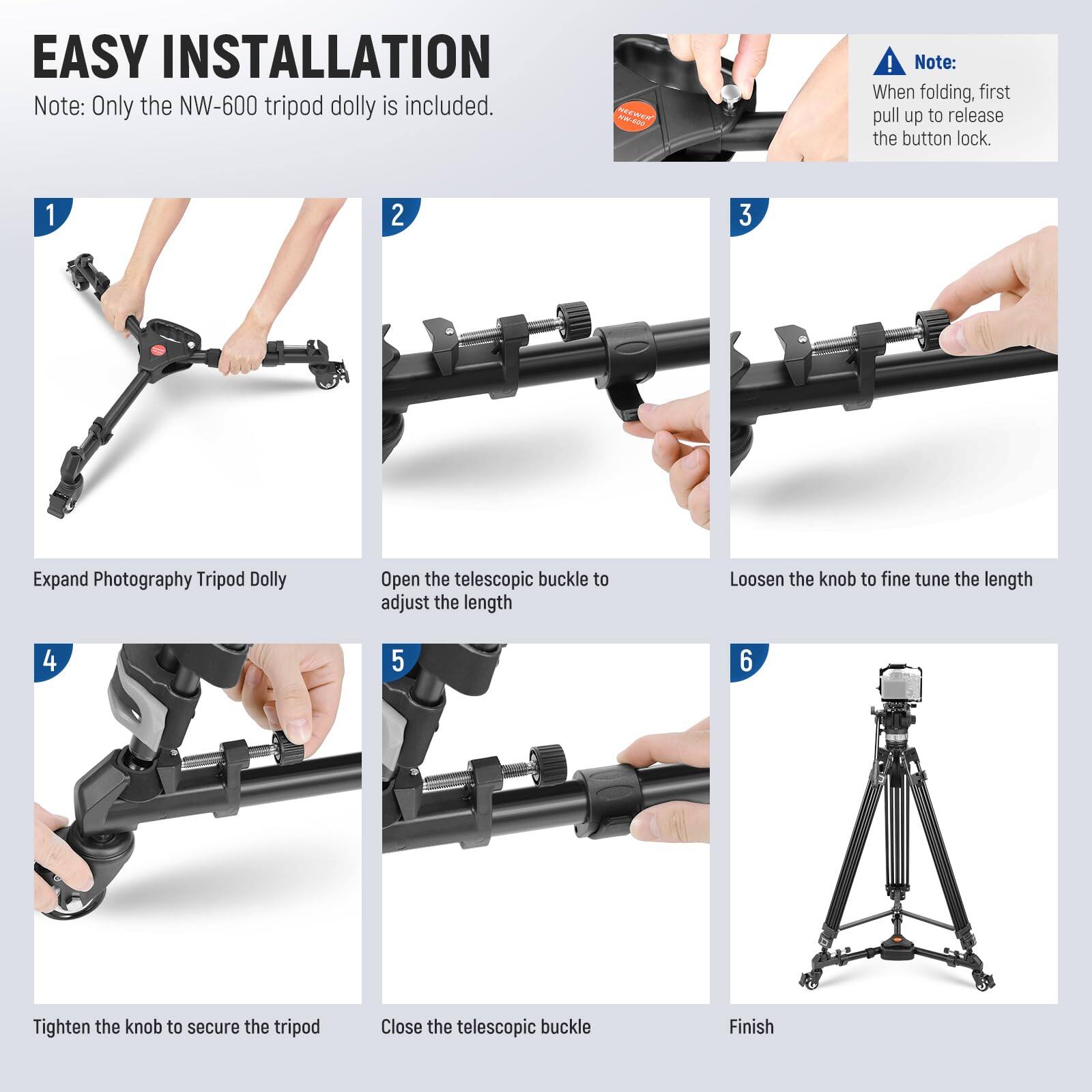 EASY INSTALLATION

Note: Only the NW-600 tripod dolly is included.

1. Expand Photography Tripod Dolly

2. Open the telescopic buckle to adjust the length

3. Loosen the knob to fine tune the length

4. Tighten the knob to secure the tripod

5. Close the telescopic buckle

6. Finish

Note: When folding, first pull up to release the button lock.