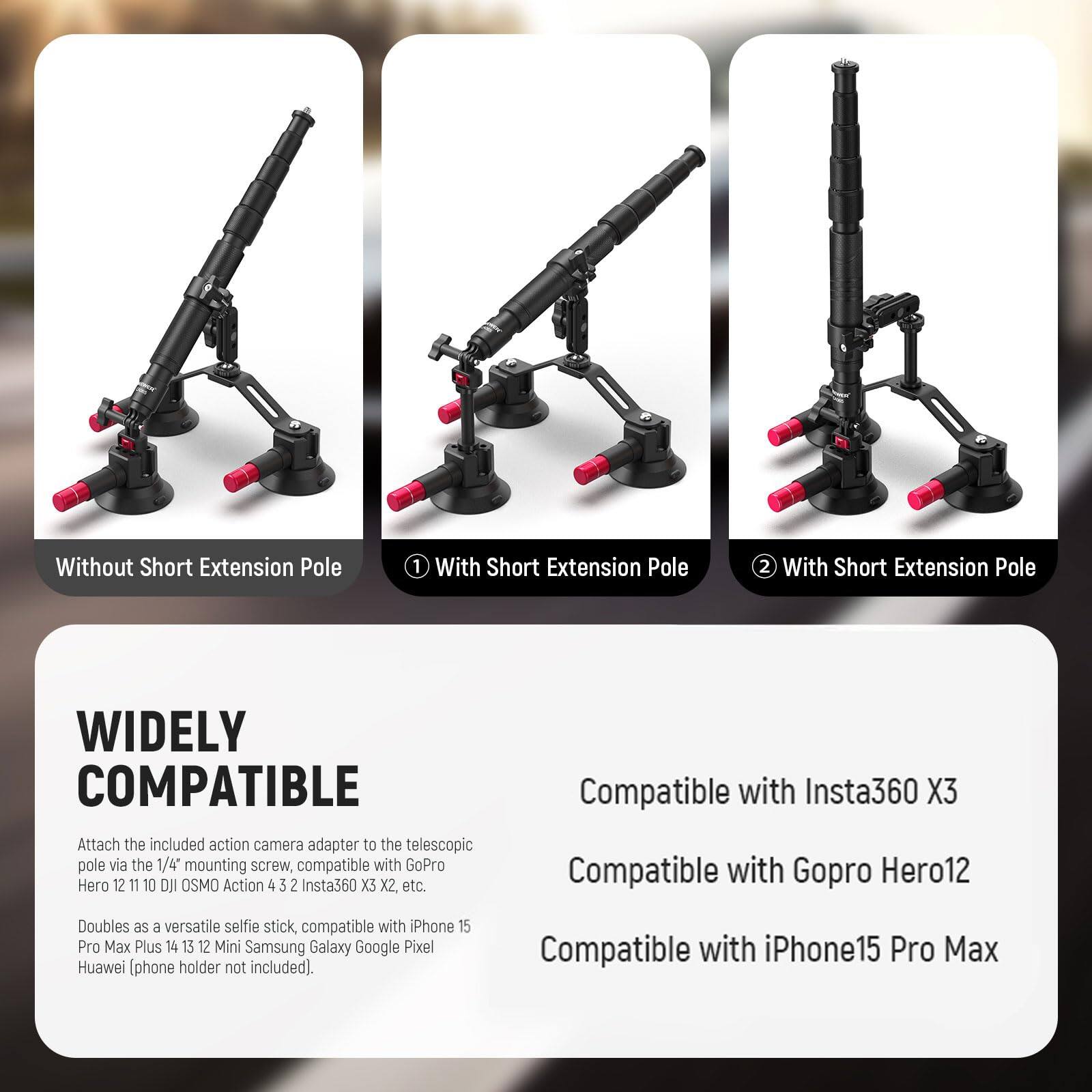 **Without Short Extension Pole**

**With Short Extension Pole 1**

**With Short Extension Pole 2**

---

**WIDELY COMPATIBLE**

Attach the included action camera adapter to the telescopic pole via the 1/4" mounting screw, compatible with GoPro Hero 12 11 10 DJI OSMO Action 4 3 2 Insta360 X3 X2, etc.

Doubles as a versatile selfie stick, compatible with iPhone 15 Pro Max Plus 14 13 12 Mini Samsung Galaxy Google Pixel Huawei (phone holder not included).

---

**Compatible with Insta360 X3**

**Compatible with GoPro Hero12**

**Compatible with iPhone15 Pro Max**
