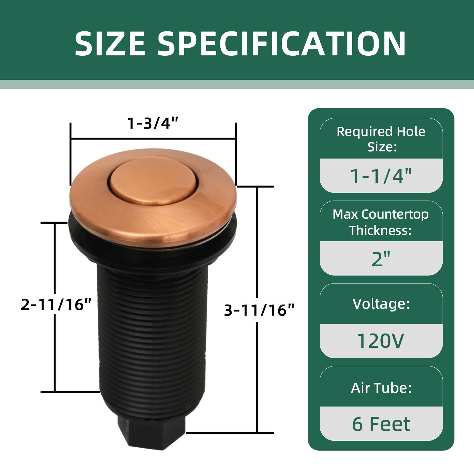SIZE SPECIFICATION

- Required Hole Size: 1-1/4"
- Max Countertop Thickness: 2"
- Voltage: 120V
- Air Tube: 6 Feet

Dimensions:
- 1-3/4" (diameter of the top)
- 2-11/16" (height from top to bottom)
- 3-11/16" (total height including the base)