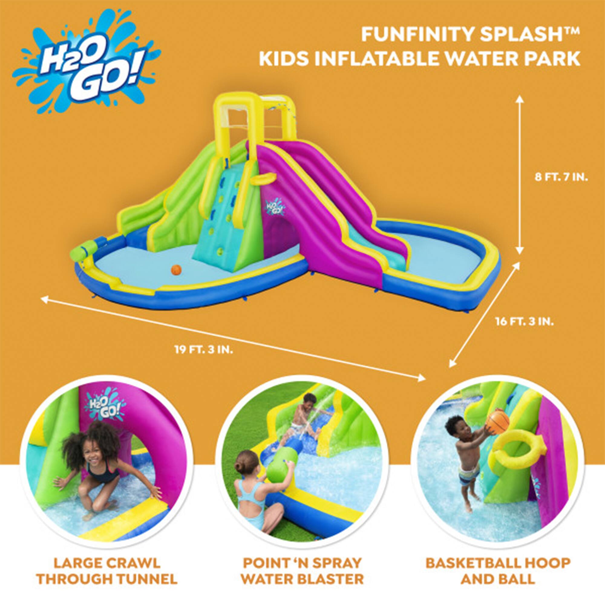 H2O GO! FUNFINITY SPLASH KIDS INFLATABLE WATER PARK  
8 FT. 7 IN.  
16 FT. 3 IN.  
19 FT. 3 IN.  
H2O GO! LARGE CRAWL THROUGH TUNNEL  
POINT 'N SPRAY WATER BLASTER  
BASKETBALL HOOP AND BALL