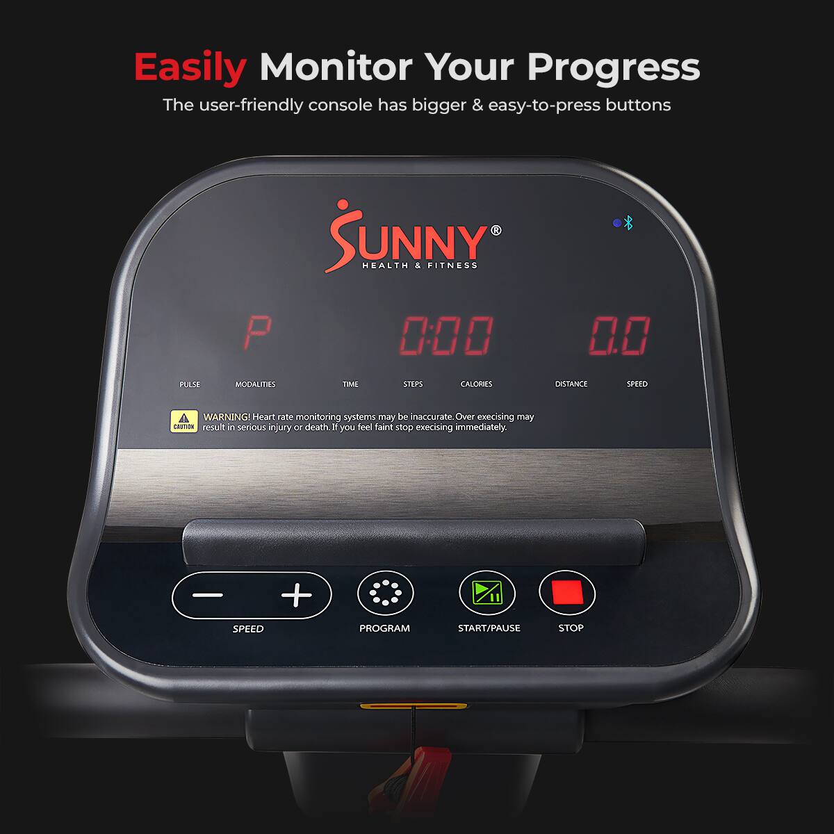 Easily Monitor Your Progress
The user-friendly console has bigger & easy-to-press buttons

SUNNY HEALTH & FITNESS
P 0:00 0.0
PULSE MODALITIES TIME STEPS CALORIES DISTANCE SPEED
WARNING! Heart rate monitoring systems may be inaccurate. Over exercising may result in serious injury or death. If you feel faint stop exercising immediately.
- + SPEED PROGRAM START/PAUSE STOP