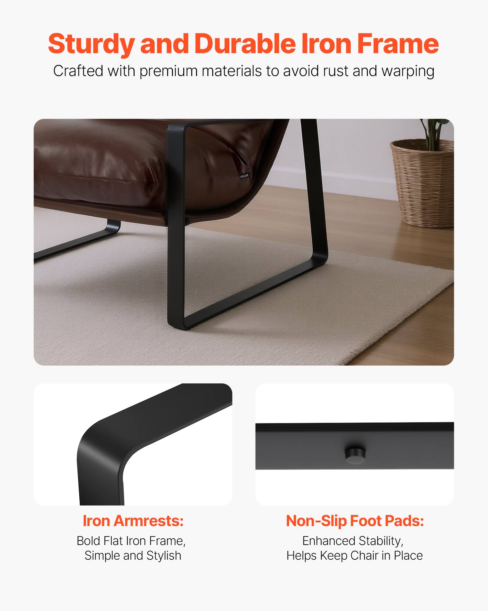 Sturdy and Durable Iron Frame  
Crafted with premium materials to avoid rust and warping  

Iron Armrests:  
Bold Flat Iron Frame, Simple and Stylish  

Non-Slip Foot Pads:  
Enhanced Stability, Helps Keep Chair in Place