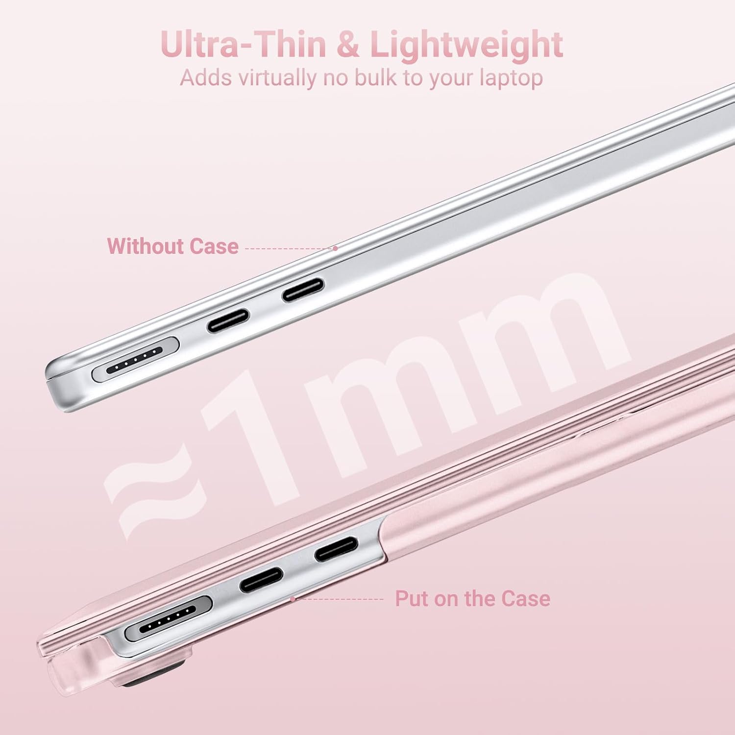 Ultra-Thin & Lightweight  
Adds virtually no bulk to your laptop  

Without Case  
~1mm  
Put on the Case