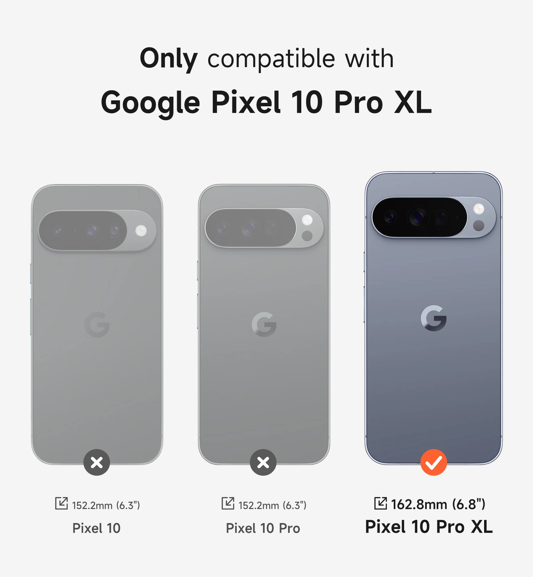 Only compatible with Google Pixel 10 Pro XL

Pixel 10: 152.2mm (6.3")
Pixel 10 Pro: 152.2mm (6.3")
Pixel 10 Pro XL: 162.8mm (6.8")