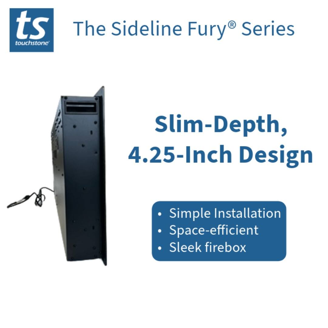 ts touchstone The Sideline Fury® Series Slim-Depth, 4.25-Inch Design Simple Installation Space-efficient Sleek firebox