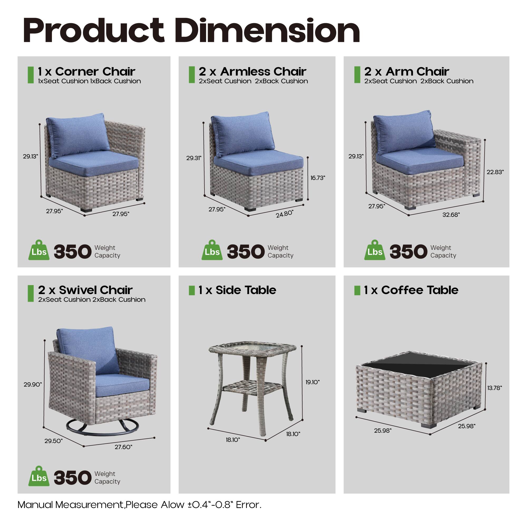 Product Dimension

1 x Corner Chair  
1x Seat Cushion 1x Back Cushion  
29.13" 29.3" 27.95" 27.95"  
Weight Lbs 350 Capacity

2 x Armless Chair  
2x Seat Cushion 2x Back Cushion  
29.3" 24.80" 27.95" 27.95"  
Weight Lbs 350 Capacity

2 x Arm Chair  
2x Seat Cushion 2x Back Cushion  
29.13" 22.83" 27.95" 32.68"  
Weight Lbs 350 Capacity

2 x Swivel Chair  
2x Seat Cushion 2x Back Cushion  
29.90" 29.50" 27.95" 27.60"  
Weight Lbs 350 Capacity

1 x Side Table  
19.10" 18.10" 18.10" 25.98"  
Weight Lbs 