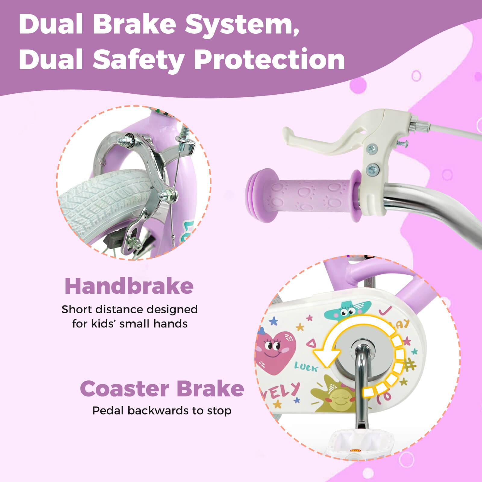 Dual Brake System, Dual Safety Protection

Handbrake
Short distance designed for kids' small hands

Coaster Brake
Pedal backwards to stop