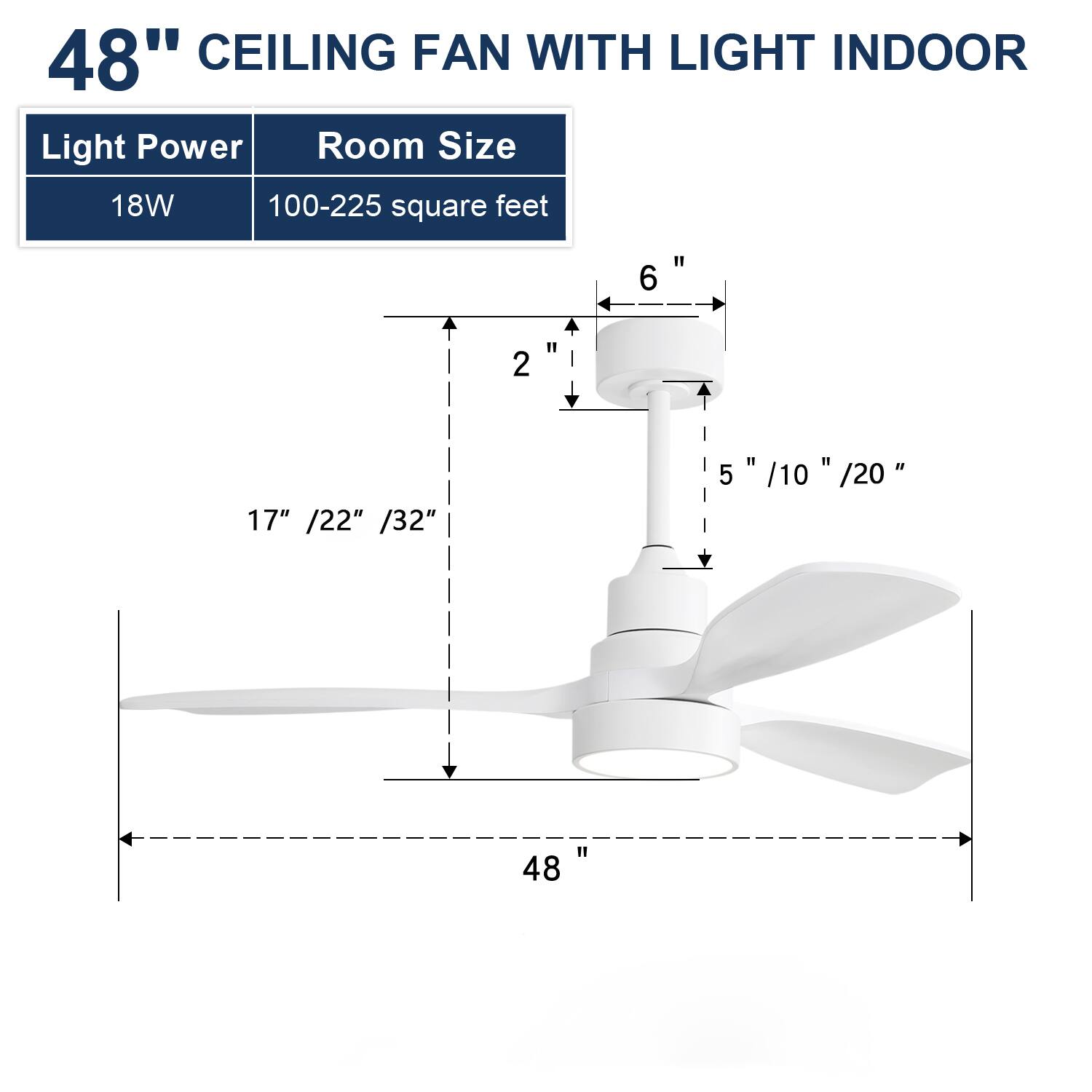 48" CEILING FAN WITH LIGHT INDOOR

Light Power: 18W  
Room Size: 100-225 square feet

Dimensions:  
- Blade Length: 48"  
- Height from Ceiling: 5" / 10" / 20"  
- Overall Height: 17" / 22" / 32"  
- Motor Housing: 6"  
- Light Fixture: 2"