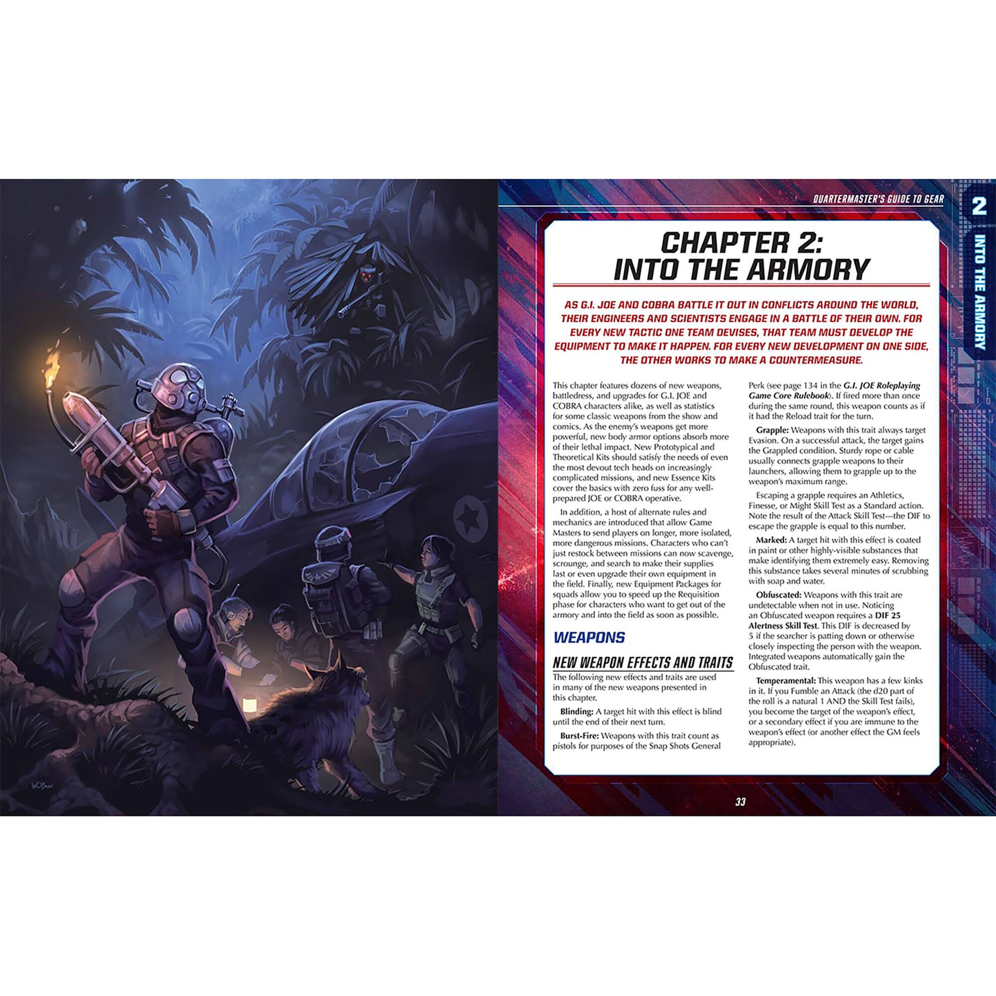 **QUARTERMASTER'S GUIDE TO GEAR**

**CHAPTER 2: INTO THE ARMORY**

As G.I. JOE and Cobra battle it out in conflicts around the world, their engineers and scientists engage in a battle of their own. For every new tactic one team devises, that team must develop equipment to make it happen. For every new development on one side, the other works to make countermeasures.

This chapter features dozens of new weapons, battlefields, and upgrades for G.I. JOE and Cobra. As the enemy weapons get more complicated, so do the missions. New Prototypical and theoretical kits should satisfy the needs of even the most complicated missions, and new Essence Kits cover the basics with zero fuss any time well.

**WEAPONS**

**NEW WEAPON EFFECTS AND TRAITS**

The following new effects and traits are used in many of the new weapons presented in this chapter. These traits are used until the end of the next turn.

- **Blinding**: A target with this trait is blinded until the end of their next turn.
- **Burn**: A target with this trait takes burn damage as a secondary effect if you are immune to the appropriate trait.
- **Fire-Breathing**: Weapons with this trait count