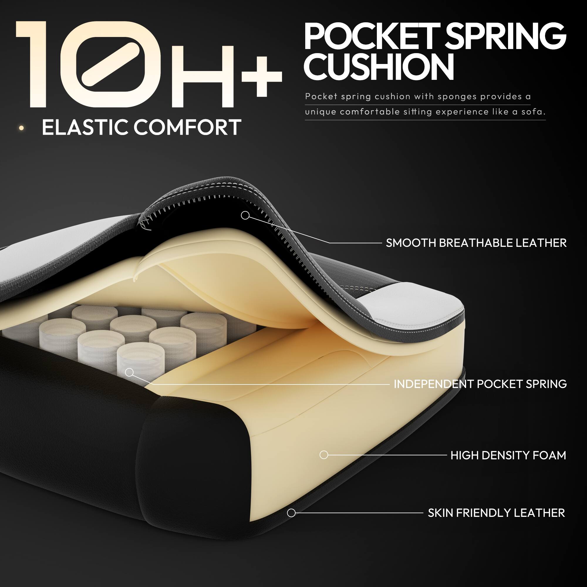 10H+  
Elastic Comfort  

Pocket Spring Cushion  
Pocket spring cushion with sponges provides a unique comfortable sitting experience like a sofa.  

- Smooth Breathable Leather  
- Independent Pocket Spring  
- High Density Foam  
- Skin Friendly Leather