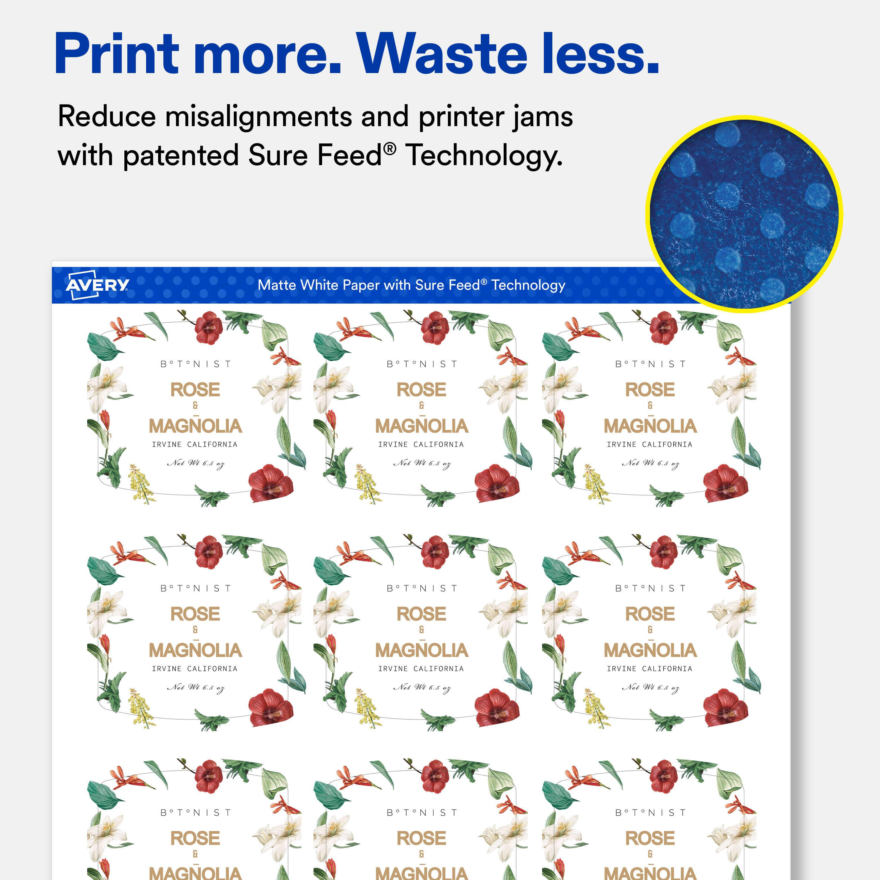 Print more. Waste less.  
Reduce misalignments and printer jams with patented Sure Feed® Technology.  

AVERY  
Matte White Paper with Sure Feed® Technology  

BTNIST  
ROSE 6 MAGNOLIA IRVINE CALIFORNIA  
Net WT 6.5 oz  

BTNIST  
ROSE 6 MAGNOLIA IRVINE CALIFORNIA  
Net WT 6.5 oz  

BTNIST  
ROSE 6 MAGNOLIA IRVINE CALIFORNIA  
Net WT 6.5 oz  

BTNIST  
ROSE 6 MAGNOLIA IRVINE CALIFORNIA  
Net WT 6.5 oz  

BTNIST  
ROSE 6 MAGNOLIA IRVINE CALIFORNIA  
Net WT 6.5 oz  

BTNIST  
ROSE 6 MAGNOLIA IRVINE CALIFORNIA  
Net WT 6.5 oz  

BTNIST  
ROSE 6 MAGNOLIA IRVINE CALIFORNIA  
Net WT 6.5 oz  

BTNIST  
ROSE 6 MAGNOLIA IRVINE CALIFORNIA  
Net WT 6.5 oz  

BTNIST  
ROSE