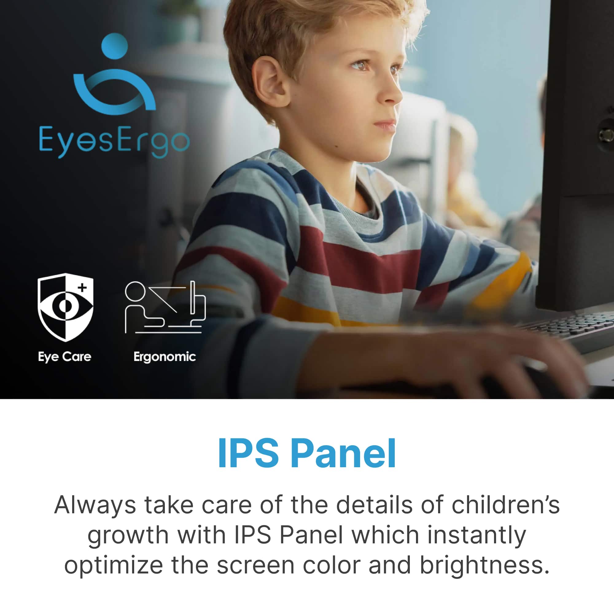 EyesErgo + Eye Care Ergonomic IPS Panel: Always take care of the details of children's growth with our IPS Panel, which instantly optimizes the screen color and brightness.