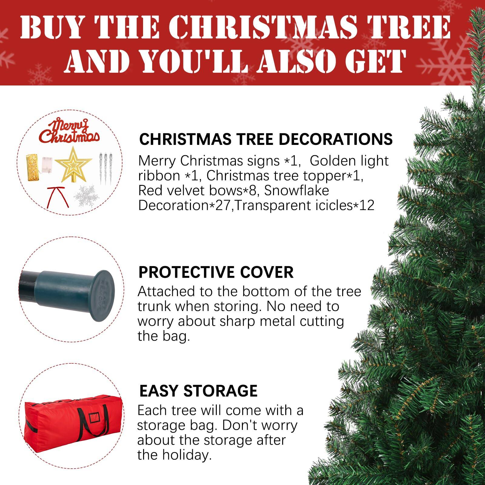 BUY THE CHRISTMAS TREE AND YOU'LL ALSO GET

CHRISTMAS TREE DECORATIONS
- Merry Christmas signs *1
- Golden light ribbon *1
- Christmas tree topper *1
- Red velvet bows *8
- Snowflake Decoration *27
- Transparent icicles *12

PROTECTIVE COVER
Attached to the bottom of the tree trunk when storing. No need to worry about sharp metal cutting the bag.

EASY STORAGE
Each tree will come with a storage bag. Don't worry about the storage after the holiday.