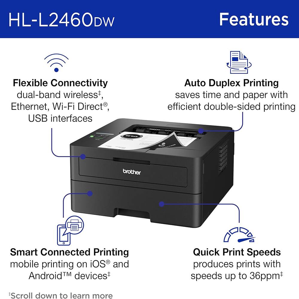 HL-L2460DW Features

- Flexible Connectivity: dual-band wireless+, Ethernet, Wi-Fi Direct®, USB interfaces
- Auto Duplex Printing: saves time and paper with efficient double-sided printing
- Smart Connected Printing: mobile printing on iOS® and Android™ devices+
- Quick Print Speeds: produces prints with speeds up to 36ppm+

Scroll down to learn more