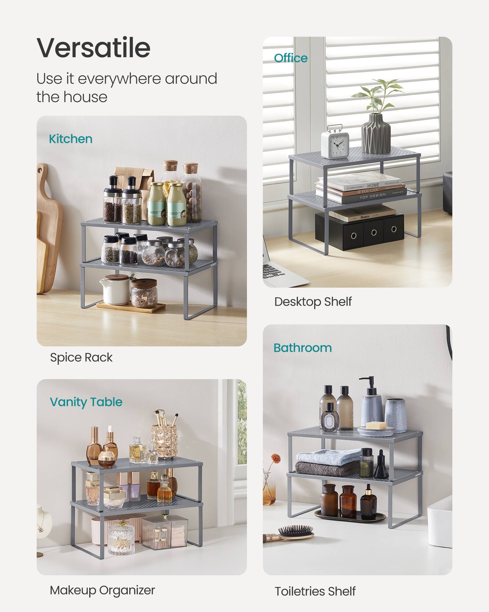 Versatile  
Use it everywhere around the house  

Kitchen  
Spice Rack  

Office  
Desktop Shelf  

Bathroom  
Toiletries Shelf  

Vanity Table  
Makeup Organizer