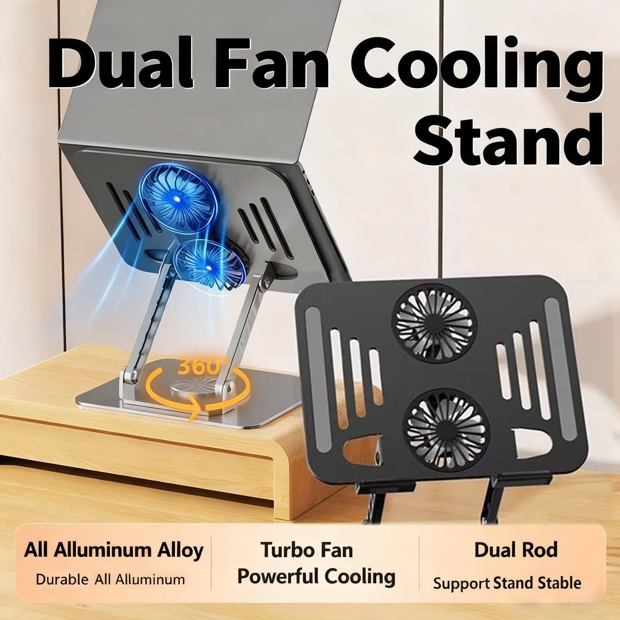 Dual Fan Cooling Stand  
360° All Aluminum Alloy Turbo Fan  
Durable All Aluminum Powerful Cooling  
Dual Rod Support Stand Stable