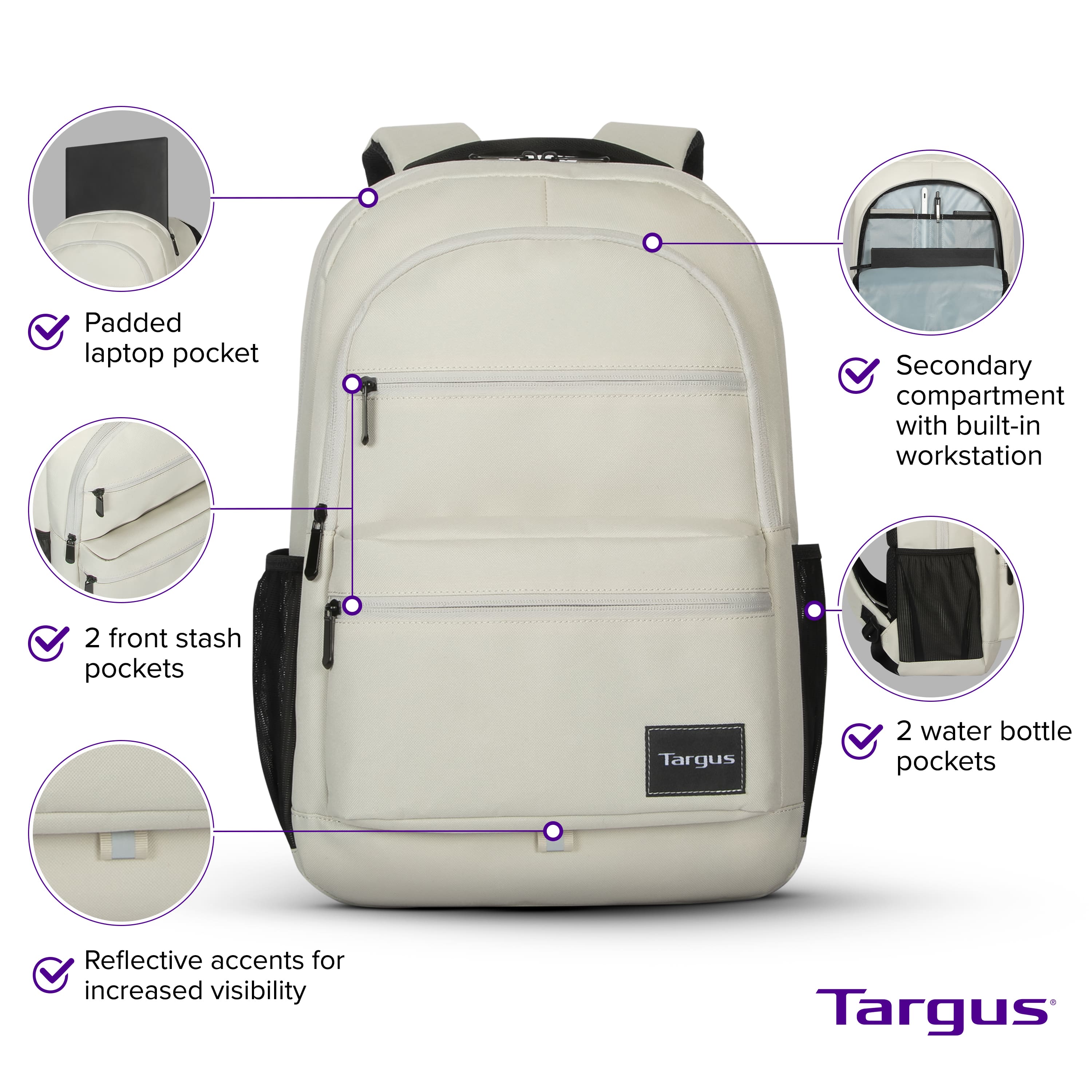 Padded laptop pocket Secondary compartment with built-in workstation 2 front stash pockets Targus 2 water bottle pockets Reflective accents for increased visibility Targus