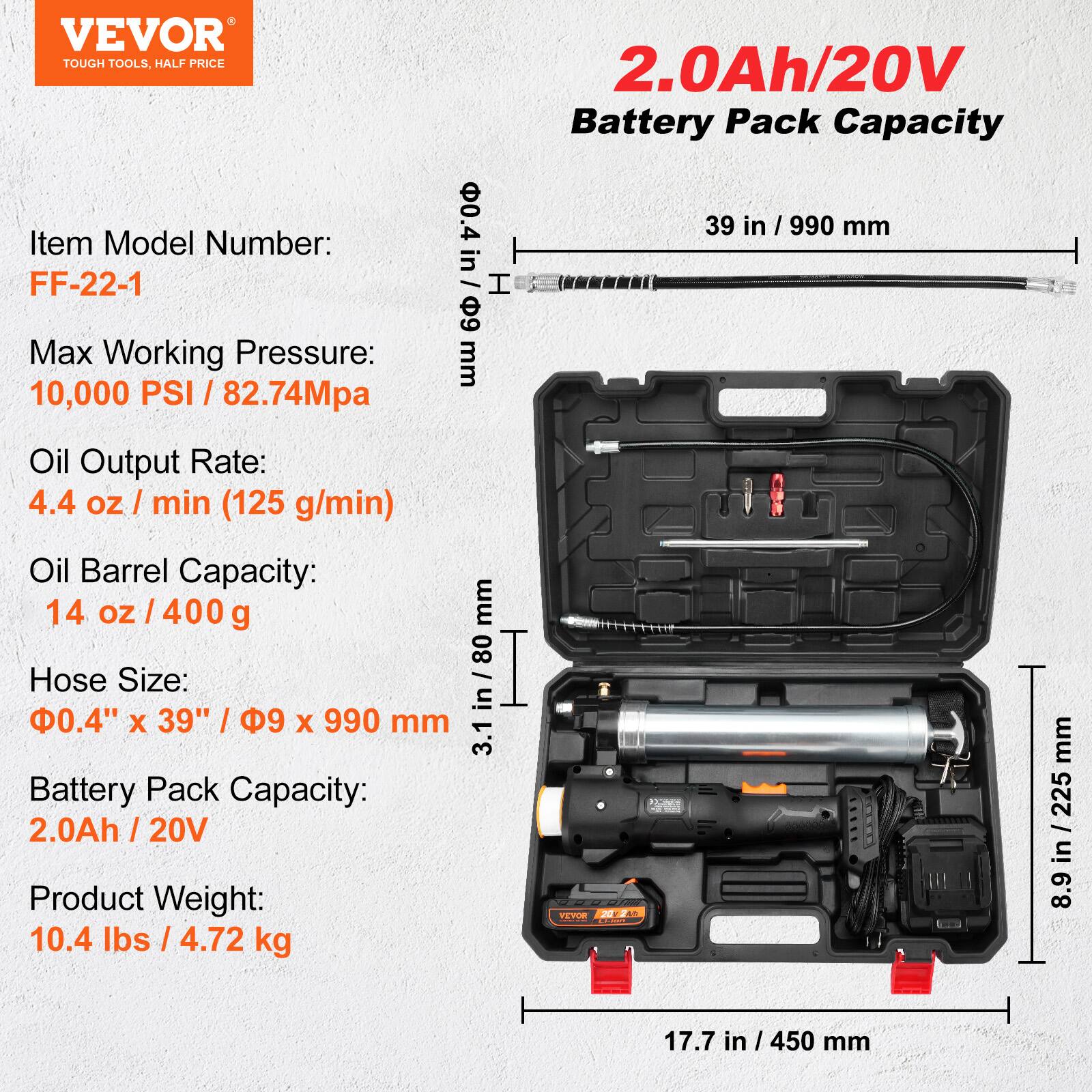 VEVOR TOUGH TOOLS, HALF PRICE

Item Model Number: FF-22-1

Max Working Pressure: 10,000 PSI / 82.74MPa

Oil Output Rate: 4.4 oz / min (125 g/min)

Oil Barrel Capacity: 14 oz / 400 g

Hose Size: 0.4" x 39" / 9 mm x 990 mm

Battery Pack Capacity: 2.0Ah / 20V

Product Weight: 10.4 lbs / 4.72 kg

2.0Ah/20V Battery Pack Capacity

Dimensions:
- 39 in / 990 mm
- 3.1 in / 80 mm
- 8.9 in / 225 mm
- 17.7 in / 450 mm