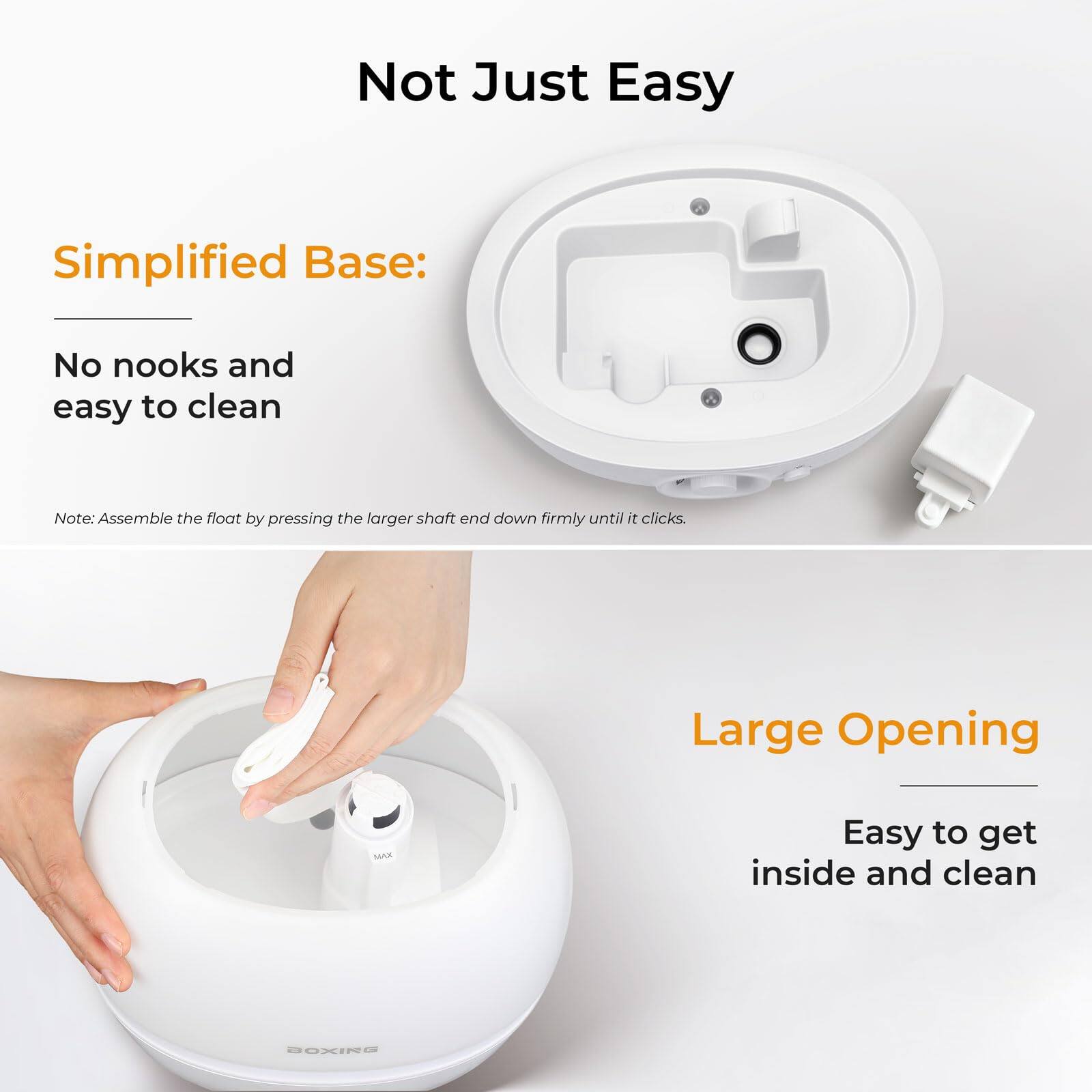 Not Just Easy

Simplified Base:
No nooks and easy to clean

Note: Assemble the float by pressing the larger shaft end down firmly until it clicks.

Large Opening
Easy to get inside and clean