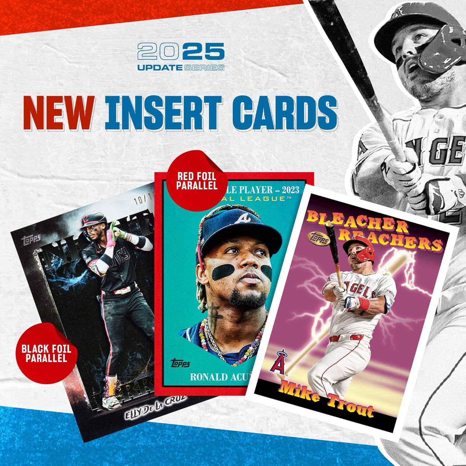 2025 UPDATE SERIES  
NEW INSERT CARDS  

- RED FOIL PARALLEL  
  LE PLAYER – 2023  
  AL LEAGUE™  

- BLACK FOIL PARALLEL  
  ELLY DE LA CRUZ  

- BLEACHER REACHERS  
  Mike Trout  

RONALD ACUÑA JR.