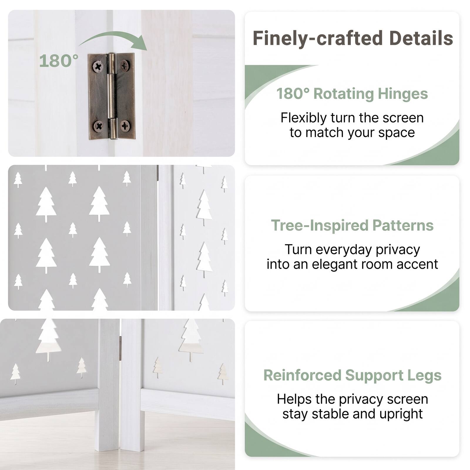 180

Finely-crafted Details

180° Rotating Hinges
Flexibly turn the screen to match your space

Tree-Inspired Patterns
Turn everyday privacy into an elegant room accent

Reinforced Support Legs
Helps the privacy screen stay stable and upright