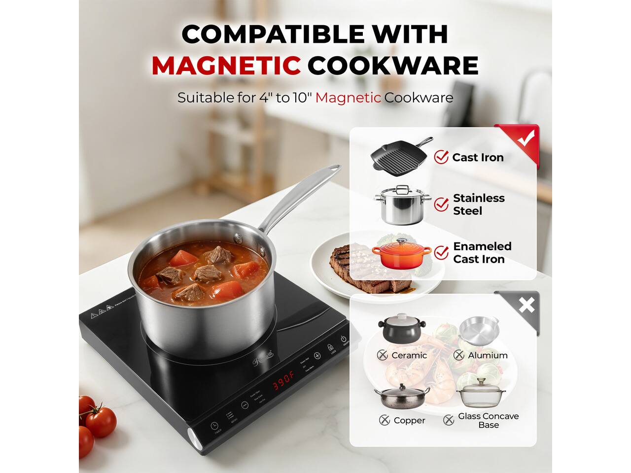 COMPATIBLE WITH MAGNETIC COOKWARE  
Suitable for 4" to 10" Magnetic Cookware  

- Cast Iron  
- Stainless Steel  
- Enamelled Cast Iron  

X  
- Ceramic  
- Aluminium  
- Copper  
- Glass Concave Base