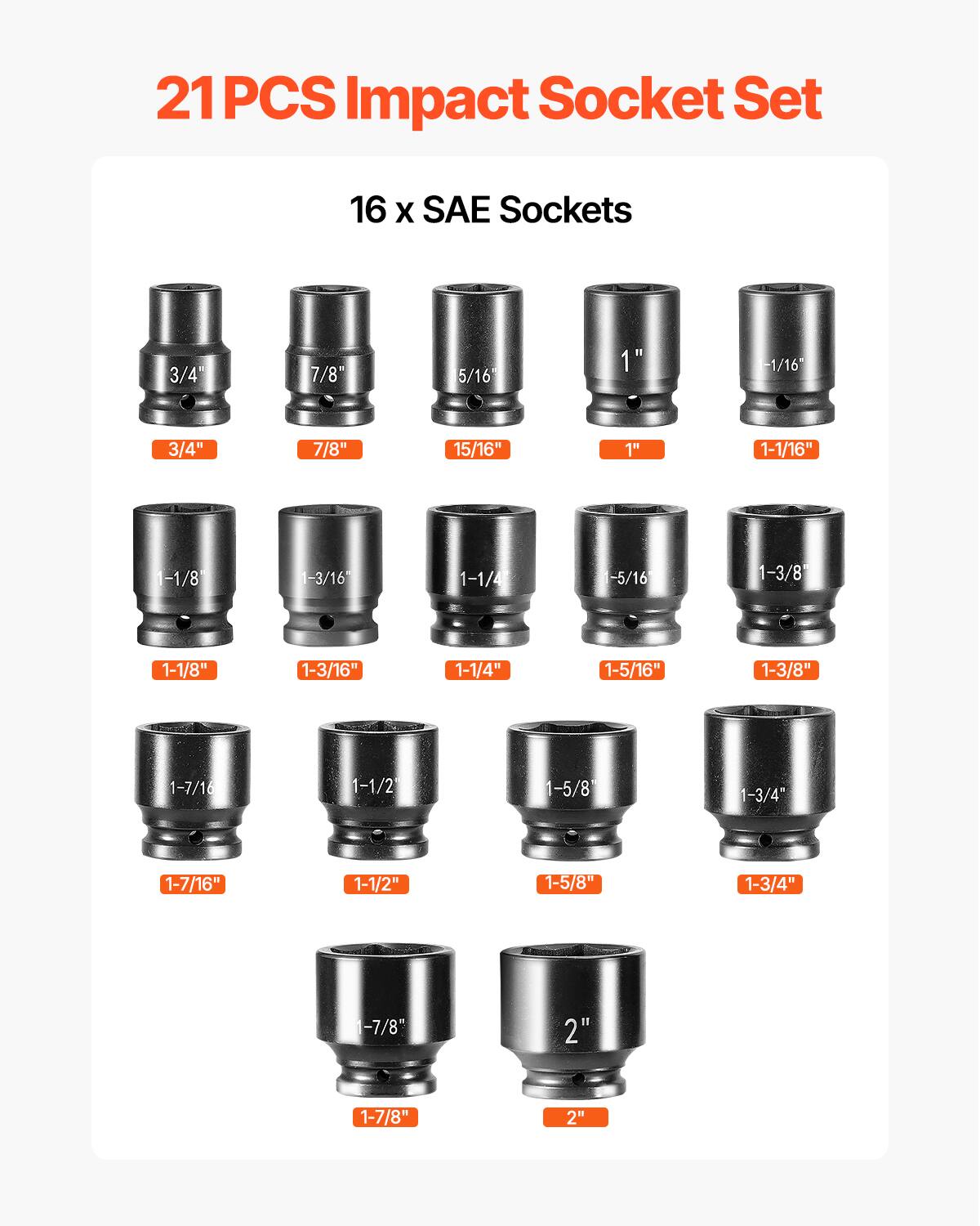 21 PCS Impact Socket Set
16 X SAE Sockets
3/4" 7/8" 5/16" 1" -1/16" 3/4" 7/8" 15/16" 1" 1-1/16" -1/8" 1-3/16" 1-1/4" -5/16" 1-3/8" 1-1/8" 1-3/16" 1-1/4" 1-5/16" 1-3/8" 1-7/16" 1-1/2" 1-5/8" 1-3/4" 1-7/16" 1-1/2" 1-5/8" 1-3/4" -7/8" 2" 1-7/8" 2"