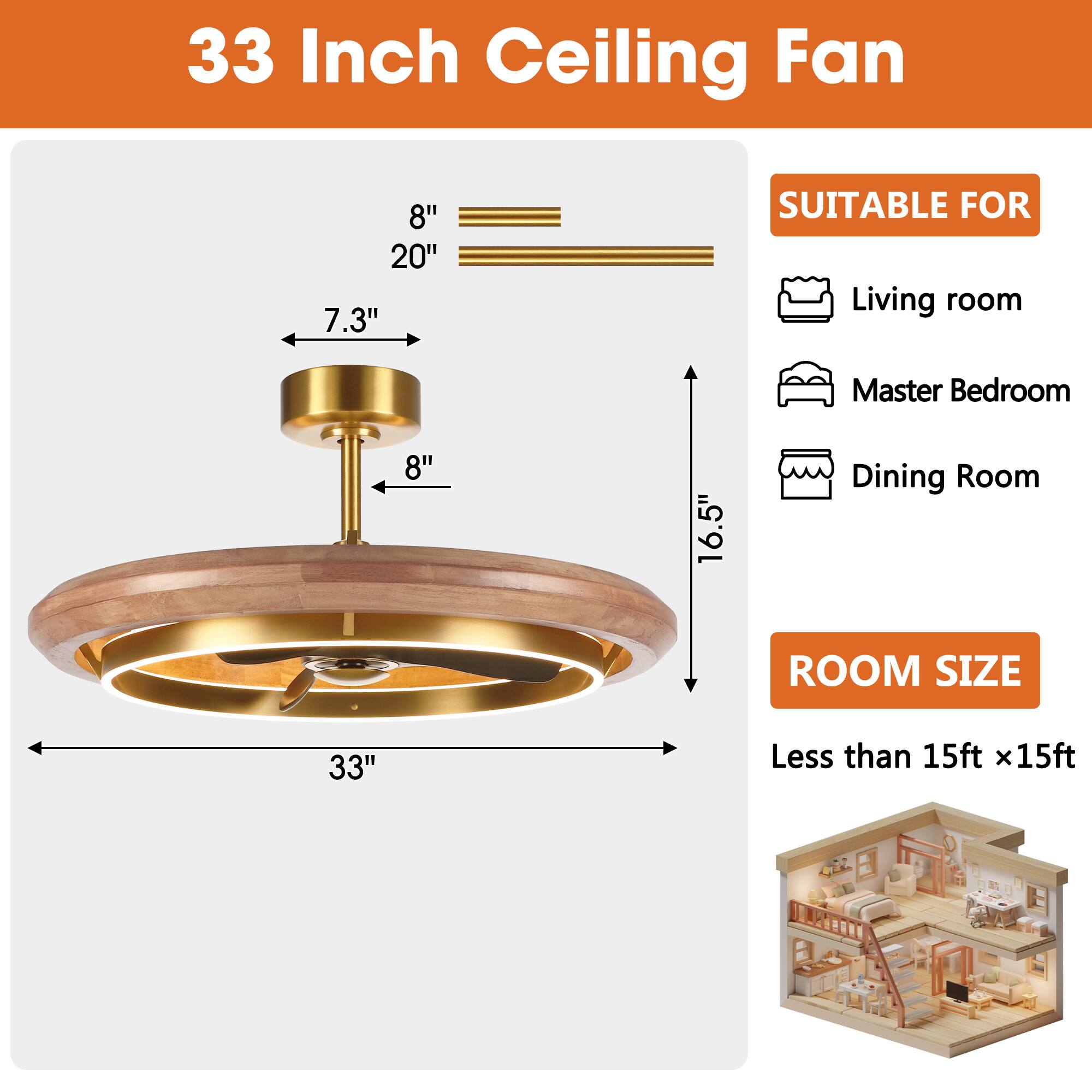 33 Inch Ceiling Fan

8" 20" 7.3"
8"
16.5"
33"

SUITABLE FOR
Living room
Master Bedroom
Dining Room

ROOM SIZE
Less than 15ft x15ft