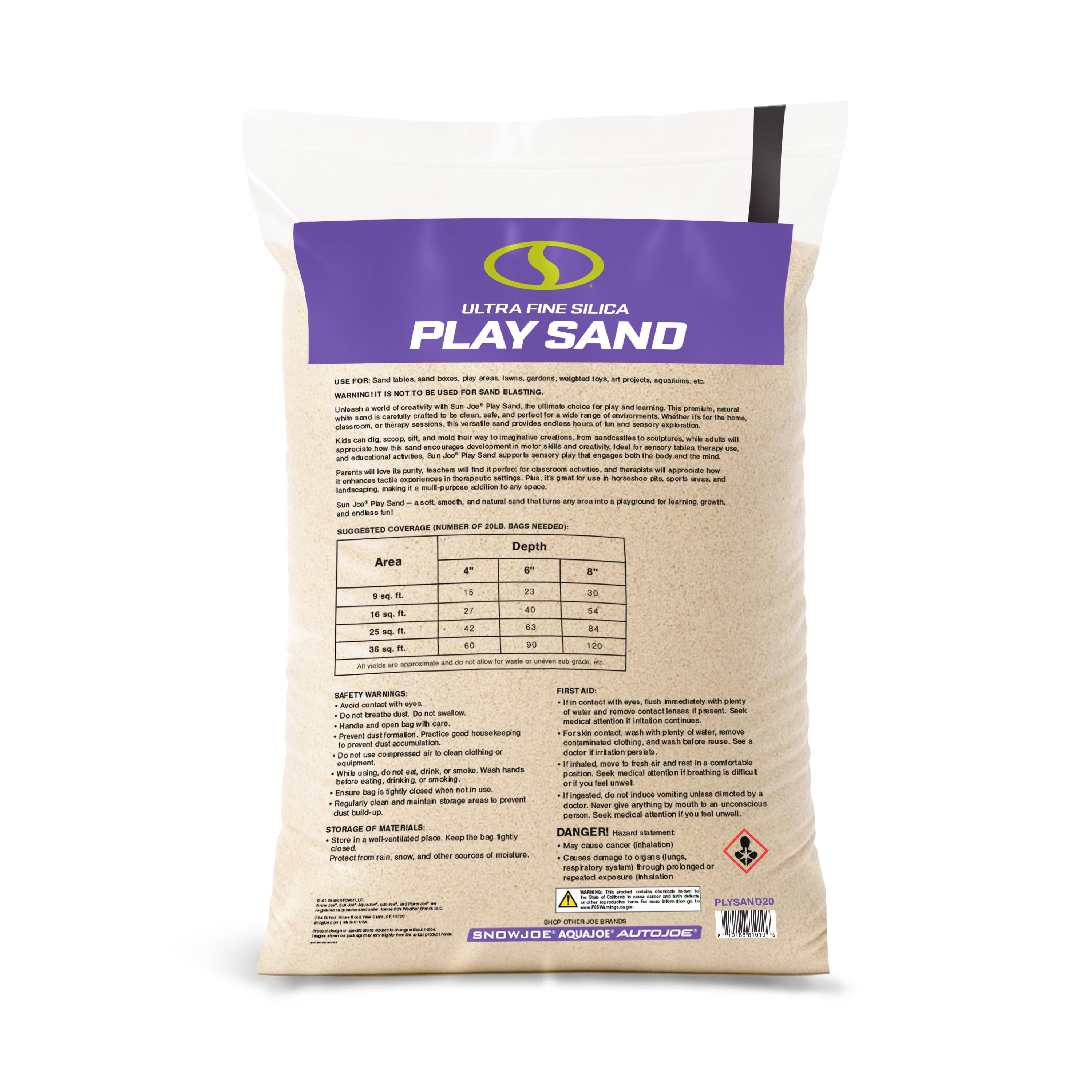 ULTRA FINE SILICA PLAY SAND

USE FOR: Sand boxes, sand play areas, gardens, etc. WARNING: IT IS NOT INTENDED FOR USE WITH "SUN JOE" Play Sand. Be sure to use white sand, carefully crafted to be clean, safe, and perfect for children. Kids can dig, scoop, and mold their way to imaginative play. Parents will love the sensory experience. This premium, natural sand is perfect for a wide range of environments. Whether it's for the home, school, or a sandbox to a classroom, this sand is a must-have for any space. Sun Joe Play Sand is a soft, smooth, and natural sand that will make any sandbox a playground for learning, growth, and fun.

SUGGESTED COVERAGE (NUMBER OF 20 LB. BAGS NEEDED)

Area | 4" Depth | 6" Depth | 8" Depth
9 sq. ft. | 15 | 23 | 30
16 sq. ft. | 27 | 39 | 54
25 sq. ft. | 42 | 63 | 84
36 sq. ft. | 60 | 