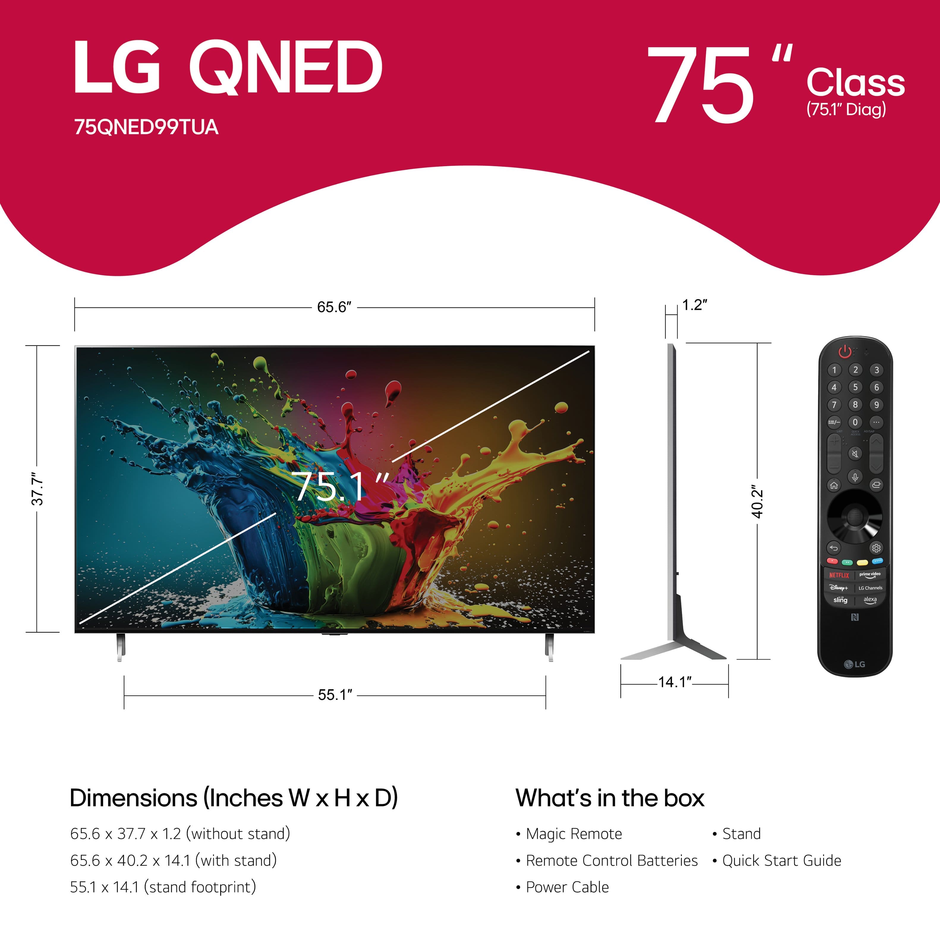 LG QNED 75QNED99TUA 75" Class (75.1" Diag) 65.6" 1.2" - I 3 4 1 1 I a + - . 37.7" 75.1" 40.2" C 1 d d - -g - 55.1" 1* 14.1" 1 LG Dimensions (Inches W WxHxD x H x D) 65.6 x 37.7 x 1.2 (without stand) 65.6 x 40.2 x 14.1 (with stand) 55.1 x 14.1 (stand footprint) What's in the box Magic Remote Stand Remote Control Batteries Quick Start Guide Power Cable